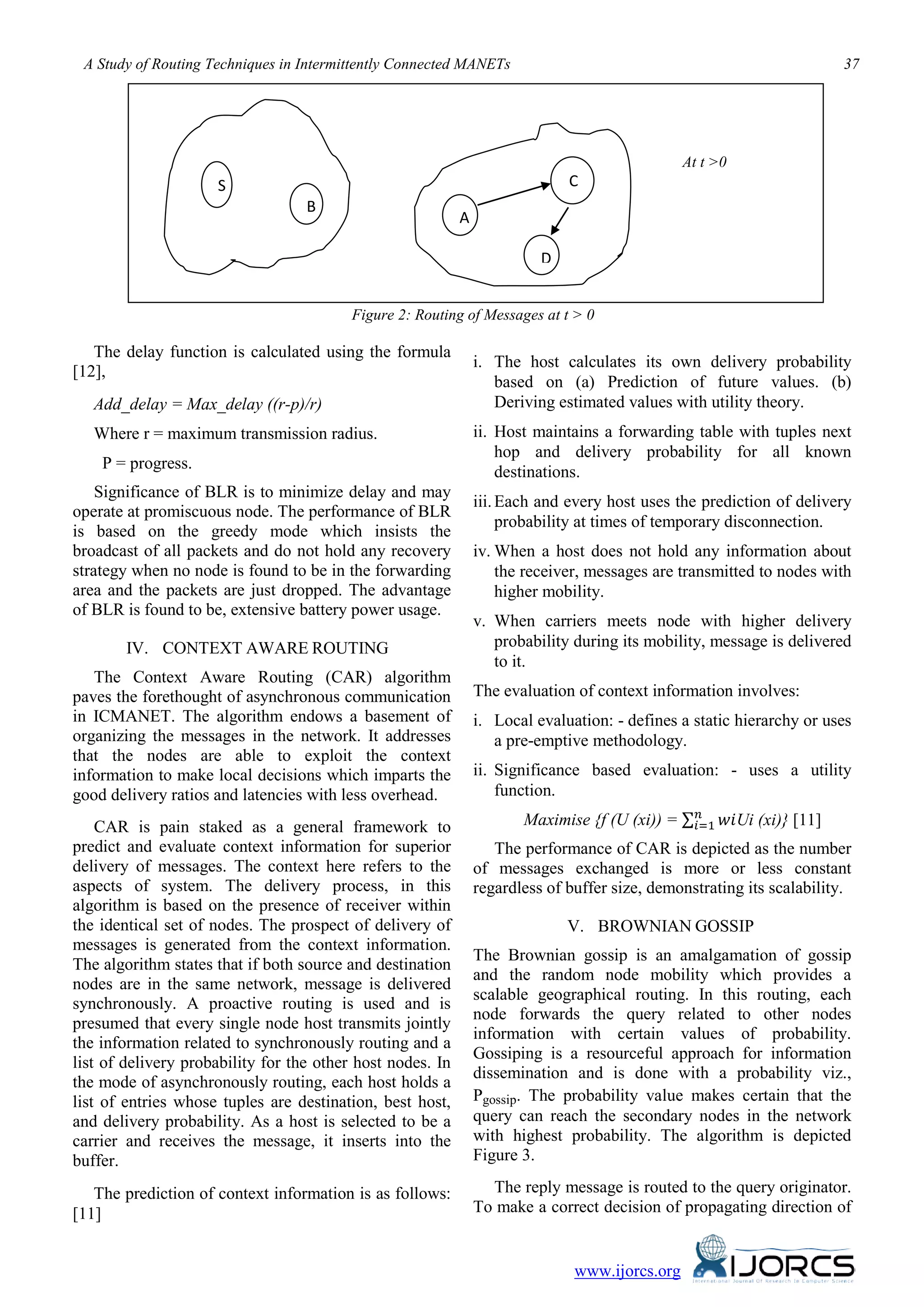 A Study of Routing Techniques in Intermittently Connected MANETs 37
www.ijorcs.org
Figure 2: Routing of Messages at t > 0
The delay function is calculated using the formula
[12],
Add_delay = Max_delay ((r-p)/r)
Where r = maximum transmission radius.
P = progress.
Significance of BLR is to minimize delay and may
operate at promiscuous node. The performance of BLR
is based on the greedy mode which insists the
broadcast of all packets and do not hold any recovery
strategy when no node is found to be in the forwarding
area and the packets are just dropped. The advantage
of BLR is found to be, extensive battery power usage.
IV. CONTEXT AWARE ROUTING
The Context Aware Routing (CAR) algorithm
paves the forethought of asynchronous communication
in ICMANET. The algorithm endows a basement of
organizing the messages in the network. It addresses
that the nodes are able to exploit the context
information to make local decisions which imparts the
good delivery ratios and latencies with less overhead.
CAR is pain staked as a general framework to
predict and evaluate context information for superior
delivery of messages. The context here refers to the
aspects of system. The delivery process, in this
algorithm is based on the presence of receiver within
the identical set of nodes. The prospect of delivery of
messages is generated from the context information.
The algorithm states that if both source and destination
nodes are in the same network, message is delivered
synchronously. A proactive routing is used and is
presumed that every single node host transmits jointly
the information related to synchronously routing and a
list of delivery probability for the other host nodes. In
the mode of asynchronously routing, each host holds a
list of entries whose tuples are destination, best host,
and delivery probability. As a host is selected to be a
carrier and receives the message, it inserts into the
buffer.
The prediction of context information is as follows:
[11]
i. The host calculates its own delivery probability
based on (a) Prediction of future values. (b)
Deriving estimated values with utility theory.
ii. Host maintains a forwarding table with tuples next
hop and delivery probability for all known
destinations.
iii.Each and every host uses the prediction of delivery
probability at times of temporary disconnection.
iv. When a host does not hold any information about
the receiver, messages are transmitted to nodes with
higher mobility.
v. When carriers meets node with higher delivery
probability during its mobility, message is delivered
to it.
The evaluation of context information involves:
i. Local evaluation: - defines a static hierarchy or uses
a pre-emptive methodology.
ii. Significance based evaluation: - uses a utility
function.
Maximise {f (U (xi)) = ∑ 𝑤𝑖𝑛
𝑖=1 Ui (xi)} [11]
The performance of CAR is depicted as the number
of messages exchanged is more or less constant
regardless of buffer size, demonstrating its scalability.
V. BROWNIAN GOSSIP
The Brownian gossip is an amalgamation of gossip
and the random node mobility which provides a
scalable geographical routing. In this routing, each
node forwards the query related to other nodes
information with certain values of probability.
Gossiping is a resourceful approach for information
dissemination and is done with a probability viz.,
Pgossip. The probability value makes certain that the
query can reach the secondary nodes in the network
with highest probability. The algorithm is depicted
Figure 3.
The reply message is routed to the query originator.
To make a correct decision of propagating direction of
S
B
A
C
D
At t >0
 