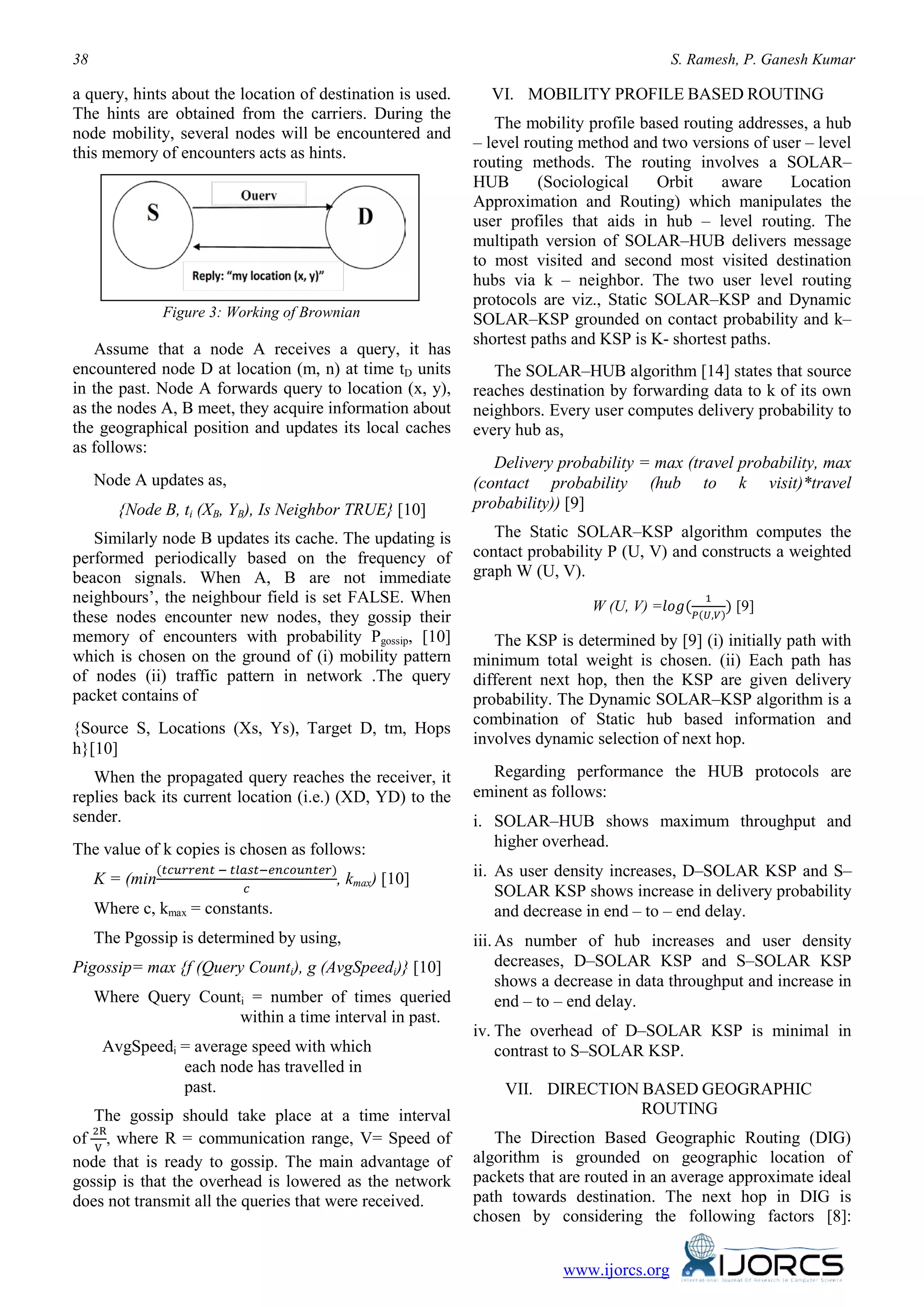 38 S. Ramesh, P. Ganesh Kumar
www.ijorcs.org
a query, hints about the location of destination is used.
The hints are obtained from the carriers. During the
node mobility, several nodes will be encountered and
this memory of encounters acts as hints.
Figure 3: Working of Brownian
Assume that a node A receives a query, it has
encountered node D at location (m, n) at time tD units
in the past. Node A forwards query to location (x, y),
as the nodes A, B meet, they acquire information about
the geographical position and updates its local caches
as follows:
Node A updates as,
{Node B, ti (XB, YB), Is Neighbor TRUE} [10]
Similarly node B updates its cache. The updating is
performed periodically based on the frequency of
beacon signals. When A, B are not immediate
neighbours’, the neighbour field is set FALSE. When
these nodes encounter new nodes, they gossip their
memory of encounters with probability Pgossip, [10]
which is chosen on the ground of (i) mobility pattern
of nodes (ii) traffic pattern in network .The query
packet contains of
{Source S, Locations (Xs, Ys), Target D, tm, Hops
h}[10]
When the propagated query reaches the receiver, it
replies back its current location (i.e.) (XD, YD) to the
sender.
The value of k copies is chosen as follows:
K = (min
(𝑡𝑐𝑢𝑟𝑟𝑒𝑛𝑡 − 𝑡𝑙𝑎𝑠𝑡−𝑒𝑛𝑐𝑜𝑢𝑛𝑡𝑒𝑟)
𝑐
, kmax) [10]
Where c, kmax = constants.
The Pgossip is determined by using,
Pigossip= max {f (Query Counti), g (AvgSpeedi)} [10]
Where Query Counti = number of times queried
within a time interval in past.
AvgSpeedi = average speed with which
each node has travelled in
past.
The gossip should take place at a time interval
of
2R
V
, where R = communication range, V= Speed of
node that is ready to gossip. The main advantage of
gossip is that the overhead is lowered as the network
does not transmit all the queries that were received.
VI. MOBILITY PROFILE BASED ROUTING
The mobility profile based routing addresses, a hub
– level routing method and two versions of user – level
routing methods. The routing involves a SOLAR–
HUB (Sociological Orbit aware Location
Approximation and Routing) which manipulates the
user profiles that aids in hub – level routing. The
multipath version of SOLAR–HUB delivers message
to most visited and second most visited destination
hubs via k – neighbor. The two user level routing
protocols are viz., Static SOLAR–KSP and Dynamic
SOLAR–KSP grounded on contact probability and k–
shortest paths and KSP is K- shortest paths.
The SOLAR–HUB algorithm [14] states that source
reaches destination by forwarding data to k of its own
neighbors. Every user computes delivery probability to
every hub as,
Delivery probability = max (travel probability, max
(contact probability (hub to k visit)*travel
probability)) [9]
The Static SOLAR–KSP algorithm computes the
contact probability P (U, V) and constructs a weighted
graph W (U, V).
W (U, V) =𝑙𝑜𝑔(
1
𝑃(𝑈,𝑉)
) [9]
The KSP is determined by [9] (i) initially path with
minimum total weight is chosen. (ii) Each path has
different next hop, then the KSP are given delivery
probability. The Dynamic SOLAR–KSP algorithm is a
combination of Static hub based information and
involves dynamic selection of next hop.
Regarding performance the HUB protocols are
eminent as follows:
i. SOLAR–HUB shows maximum throughput and
higher overhead.
ii. As user density increases, D–SOLAR KSP and S–
SOLAR KSP shows increase in delivery probability
and decrease in end – to – end delay.
iii.As number of hub increases and user density
decreases, D–SOLAR KSP and S–SOLAR KSP
shows a decrease in data throughput and increase in
end – to – end delay.
iv. The overhead of D–SOLAR KSP is minimal in
contrast to S–SOLAR KSP.
VII. DIRECTION BASED GEOGRAPHIC
ROUTING
The Direction Based Geographic Routing (DIG)
algorithm is grounded on geographic location of
packets that are routed in an average approximate ideal
path towards destination. The next hop in DIG is
chosen by considering the following factors [8]:
 