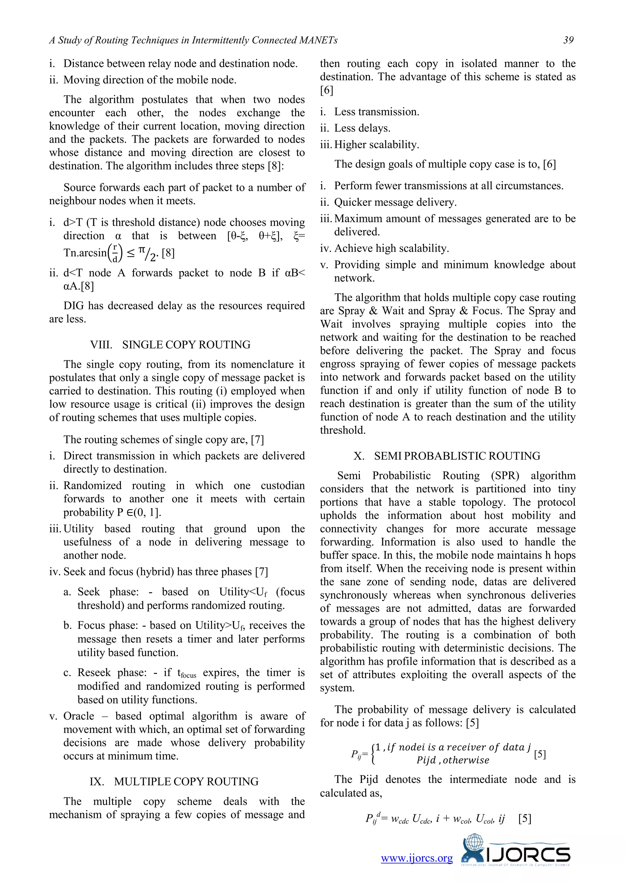 A Study of Routing Techniques in Intermittently Connected MANETs 39
www.ijorcs.org
i. Distance between relay node and destination node.
ii. Moving direction of the mobile node.
The algorithm postulates that when two nodes
encounter each other, the nodes exchange the
knowledge of their current location, moving direction
and the packets. The packets are forwarded to nodes
whose distance and moving direction are closest to
destination. The algorithm includes three steps [8]:
Source forwards each part of packet to a number of
neighbour nodes when it meets.
i. d>T (T is threshold distance) node chooses moving
direction α that is between [θ-ξ, θ+ξ], ξ=
Tn.arcsin�
r
d
� ≤ π
2� . [8]
ii. d<T node A forwards packet to node B if αB<
αA.[8]
DIG has decreased delay as the resources required
are less.
VIII. SINGLE COPY ROUTING
The single copy routing, from its nomenclature it
postulates that only a single copy of message packet is
carried to destination. This routing (i) employed when
low resource usage is critical (ii) improves the design
of routing schemes that uses multiple copies.
The routing schemes of single copy are, [7]
i. Direct transmission in which packets are delivered
directly to destination.
ii. Randomized routing in which one custodian
forwards to another one it meets with certain
probability P ∈(0, 1].
iii.Utility based routing that ground upon the
usefulness of a node in delivering message to
another node.
iv. Seek and focus (hybrid) has three phases [7]
a. Seek phase: - based on Utility<Uf (focus
threshold) and performs randomized routing.
b. Focus phase: - based on Utility>Uf, receives the
message then resets a timer and later performs
utility based function.
c. Reseek phase: - if tfocus expires, the timer is
modified and randomized routing is performed
based on utility functions.
v. Oracle – based optimal algorithm is aware of
movement with which, an optimal set of forwarding
decisions are made whose delivery probability
occurs at minimum time.
IX. MULTIPLE COPY ROUTING
The multiple copy scheme deals with the
mechanism of spraying a few copies of message and
then routing each copy in isolated manner to the
destination. The advantage of this scheme is stated as
[6]
i. Less transmission.
ii. Less delays.
iii.Higher scalability.
The design goals of multiple copy case is to, [6]
i. Perform fewer transmissions at all circumstances.
ii. Quicker message delivery.
iii.Maximum amount of messages generated are to be
delivered.
iv. Achieve high scalability.
v. Providing simple and minimum knowledge about
network.
The algorithm that holds multiple copy case routing
are Spray & Wait and Spray & Focus. The Spray and
Wait involves spraying multiple copies into the
network and waiting for the destination to be reached
before delivering the packet. The Spray and focus
engross spraying of fewer copies of message packets
into network and forwards packet based on the utility
function if and only if utility function of node B to
reach destination is greater than the sum of the utility
function of node A to reach destination and the utility
threshold.
X. SEMI PROBABLISTIC ROUTING
Semi Probabilistic Routing (SPR) algorithm
considers that the network is partitioned into tiny
portions that have a stable topology. The protocol
upholds the information about host mobility and
connectivity changes for more accurate message
forwarding. Information is also used to handle the
buffer space. In this, the mobile node maintains h hops
from itself. When the receiving node is present within
the sane zone of sending node, datas are delivered
synchronously whereas when synchronous deliveries
of messages are not admitted, datas are forwarded
towards a group of nodes that has the highest delivery
probability. The routing is a combination of both
probabilistic routing with deterministic decisions. The
algorithm has profile information that is described as a
set of attributes exploiting the overall aspects of the
system.
The probability of message delivery is calculated
for node i for data j as follows: [5]
Pij= �
1 , 𝑖𝑓 𝑛𝑜𝑑𝑒𝑖 𝑖𝑠 𝑎 𝑟𝑒𝑐𝑒𝑖𝑣𝑒𝑟 𝑜𝑓 𝑑𝑎𝑡𝑎 𝑗
𝑃𝑖𝑗𝑑 , 𝑜𝑡ℎ𝑒𝑟𝑤𝑖𝑠𝑒
[5]
The Pijd denotes the intermediate node and is
calculated as,
Pij
d
= wcdc Ucdc, i + wcol, Ucol, ij [5]
 