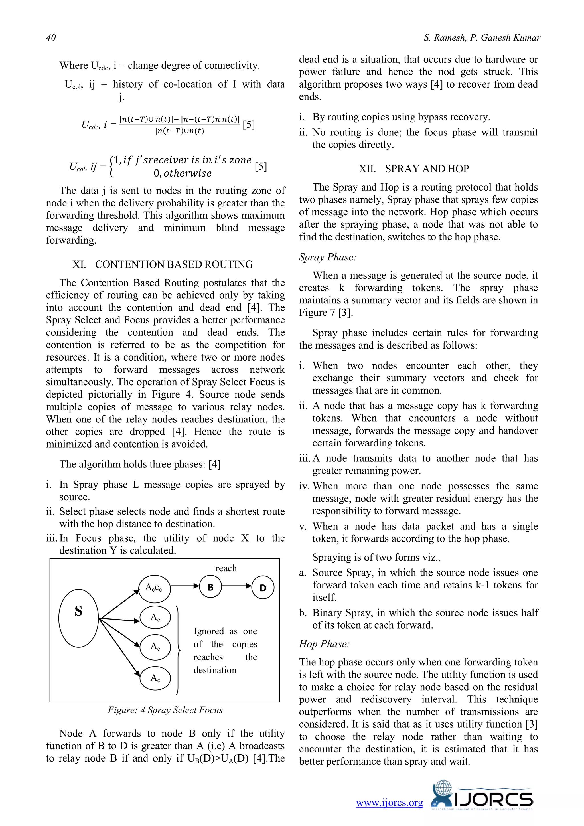 40 S. Ramesh, P. Ganesh Kumar
www.ijorcs.org
Where Ucdc, i = change degree of connectivity.
Ucol, ij = history of co-location of I with data
j.
Ucdc, i =
|𝑛(𝑡−𝑇)∪ 𝑛(𝑡)|− |𝑛−(𝑡−𝑇)𝑛 𝑛(𝑡)|
|𝑛(𝑡−𝑇)∪𝑛(𝑡)
[5]
Ucol, ij = �
1, 𝑖𝑓 𝑗′
𝑠𝑟𝑒𝑐𝑒𝑖𝑣𝑒𝑟 𝑖𝑠 𝑖𝑛 𝑖′
𝑠 𝑧𝑜𝑛𝑒
0, 𝑜𝑡ℎ𝑒𝑟𝑤𝑖𝑠𝑒
[5]
The data j is sent to nodes in the routing zone of
node i when the delivery probability is greater than the
forwarding threshold. This algorithm shows maximum
message delivery and minimum blind message
forwarding.
XI. CONTENTION BASED ROUTING
The Contention Based Routing postulates that the
efficiency of routing can be achieved only by taking
into account the contention and dead end [4]. The
Spray Select and Focus provides a better performance
considering the contention and dead ends. The
contention is referred to be as the competition for
resources. It is a condition, where two or more nodes
attempts to forward messages across network
simultaneously. The operation of Spray Select Focus is
depicted pictorially in Figure 4. Source node sends
multiple copies of message to various relay nodes.
When one of the relay nodes reaches destination, the
other copies are dropped [4]. Hence the route is
minimized and contention is avoided.
The algorithm holds three phases: [4]
i. In Spray phase L message copies are sprayed by
source.
ii. Select phase selects node and finds a shortest route
with the hop distance to destination.
iii. In Focus phase, the utility of node X to the
destination Y is calculated.
Figure: 4 Spray Select Focus
Node A forwards to node B only if the utility
function of B to D is greater than A (i.e) A broadcasts
to relay node B if and only if UB(D)>UA(D) [4].The
dead end is a situation, that occurs due to hardware or
power failure and hence the nod gets struck. This
algorithm proposes two ways [4] to recover from dead
ends.
i. By routing copies using bypass recovery.
ii. No routing is done; the focus phase will transmit
the copies directly.
XII. SPRAY AND HOP
The Spray and Hop is a routing protocol that holds
two phases namely, Spray phase that sprays few copies
of message into the network. Hop phase which occurs
after the spraying phase, a node that was not able to
find the destination, switches to the hop phase.
Spray Phase:
When a message is generated at the source node, it
creates k forwarding tokens. The spray phase
maintains a summary vector and its fields are shown in
Figure 7 [3].
Spray phase includes certain rules for forwarding
the messages and is described as follows:
i. When two nodes encounter each other, they
exchange their summary vectors and check for
messages that are in common.
ii. A node that has a message copy has k forwarding
tokens. When that encounters a node without
message, forwards the message copy and handover
certain forwarding tokens.
iii.A node transmits data to another node that has
greater remaining power.
iv. When more than one node possesses the same
message, node with greater residual energy has the
responsibility to forward message.
v. When a node has data packet and has a single
token, it forwards according to the hop phase.
Spraying is of two forms viz.,
a. Source Spray, in which the source node issues one
forward token each time and retains k-1 tokens for
itself.
b. Binary Spray, in which the source node issues half
of its token at each forward.
Hop Phase:
The hop phase occurs only when one forwarding token
is left with the source node. The utility function is used
to make a choice for relay node based on the residual
power and rediscovery interval. This technique
outperforms when the number of transmissions are
considered. It is said that as it uses utility function [3]
to choose the relay node rather than waiting to
encounter the destination, it is estimated that it has
better performance than spray and wait.
S
Accc
Ac
Ac
Ac
B D
reach
Ignored as one
of the copies
reaches the
destination
 