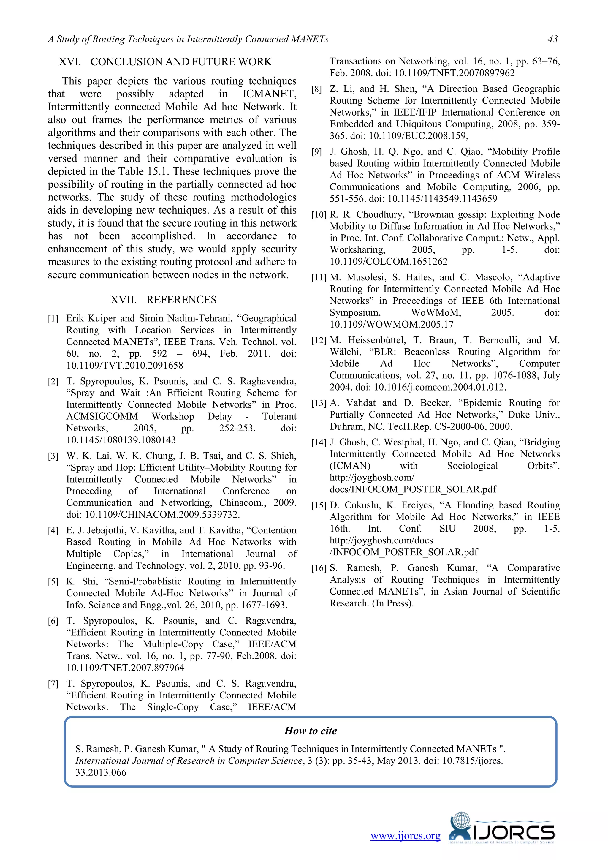 A Study of Routing Techniques in Intermittently Connected MANETs 43
www.ijorcs.org
XVI. CONCLUSION AND FUTURE WORK
This paper depicts the various routing techniques
that were possibly adapted in ICMANET,
Intermittently connected Mobile Ad hoc Network. It
also out frames the performance metrics of various
algorithms and their comparisons with each other. The
techniques described in this paper are analyzed in well
versed manner and their comparative evaluation is
depicted in the Table 15.1. These techniques prove the
possibility of routing in the partially connected ad hoc
networks. The study of these routing methodologies
aids in developing new techniques. As a result of this
study, it is found that the secure routing in this network
has not been accomplished. In accordance to
enhancement of this study, we would apply security
measures to the existing routing protocol and adhere to
secure communication between nodes in the network.
XVII. REFERENCES
[1] Erik Kuiper and Simin Nadim-Tehrani, “Geographical
Routing with Location Services in Intermittently
Connected MANETs”, IEEE Trans. Veh. Technol. vol.
60, no. 2, pp. 592 – 694, Feb. 2011. doi:
10.1109/TVT.2010.2091658
[2] T. Spyropoulos, K. Psounis, and C. S. Raghavendra,
“Spray and Wait :An Efficient Routing Scheme for
Intermittently Connected Mobile Networks” in Proc.
ACMSIGCOMM Workshop Delay - Tolerant
Networks, 2005, pp. 252-253. doi:
10.1145/1080139.1080143
[3] W. K. Lai, W. K. Chung, J. B. Tsai, and C. S. Shieh,
“Spray and Hop: Efficient Utility–Mobility Routing for
Intermittently Connected Mobile Networks” in
Proceeding of International Conference on
Communication and Networking, Chinacom., 2009.
doi: 10.1109/CHINACOM.2009.5339732.
[4] E. J. Jebajothi, V. Kavitha, and T. Kavitha, “Contention
Based Routing in Mobile Ad Hoc Networks with
Multiple Copies,” in International Journal of
Engineerng. and Technology, vol. 2, 2010, pp. 93-96.
[5] K. Shi, “Semi-Probablistic Routing in Intermittently
Connected Mobile Ad-Hoc Networks” in Journal of
Info. Science and Engg.,vol. 26, 2010, pp. 1677-1693.
[6] T. Spyropoulos, K. Psounis, and C. Ragavendra,
“Efficient Routing in Intermittently Connected Mobile
Networks: The Multiple-Copy Case,” IEEE/ACM
Trans. Netw., vol. 16, no. 1, pp. 77-90, Feb.2008. doi:
10.1109/TNET.2007.897964
[7] T. Spyropoulos, K. Psounis, and C. S. Ragavendra,
“Efficient Routing in Intermittently Connected Mobile
Networks: The Single-Copy Case,” IEEE/ACM
Transactions on Networking, vol. 16, no. 1, pp. 63–76,
Feb. 2008. doi: 10.1109/TNET.20070897962
[8] Z. Li, and H. Shen, “A Direction Based Geographic
Routing Scheme for Intermittently Connected Mobile
Networks,” in IEEE/IFIP International Conference on
Embedded and Ubiquitous Computing, 2008, pp. 359-
365. doi: 10.1109/EUC.2008.159,
[9] J. Ghosh, H. Q. Ngo, and C. Qiao, “Mobility Profile
based Routing within Intermittently Connected Mobile
Ad Hoc Networks” in Proceedings of ACM Wireless
Communications and Mobile Computing, 2006, pp.
551-556. doi: 10.1145/1143549.1143659
[10] R. R. Choudhury, “Brownian gossip: Exploiting Node
Mobility to Diffuse Information in Ad Hoc Networks,”
in Proc. Int. Conf. Collaborative Comput.: Netw., Appl.
Worksharing, 2005, pp. 1-5. doi:
10.1109/COLCOM.1651262
[11] M. Musolesi, S. Hailes, and C. Mascolo, “Adaptive
Routing for Intermittently Connected Mobile Ad Hoc
Networks” in Proceedings of IEEE 6th International
Symposium, WoWMoM, 2005. doi:
10.1109/WOWMOM.2005.17
[12] M. Heissenbüttel, T. Braun, T. Bernoulli, and M.
Wälchi, “BLR: Beaconless Routing Algorithm for
Mobile Ad Hoc Networks”, Computer
Communications, vol. 27, no. 11, pp. 1076-1088, July
2004. doi: 10.1016/j.comcom.2004.01.012.
[13] A. Vahdat and D. Becker, “Epidemic Routing for
Partially Connected Ad Hoc Networks,” Duke Univ.,
Duhram, NC, TecH.Rep. CS-2000-06, 2000.
[14] J. Ghosh, C. Westphal, H. Ngo, and C. Qiao, “Bridging
Intermittently Connected Mobile Ad Hoc Networks
(ICMAN) with Sociological Orbits”.
http://joyghosh.com/
docs/INFOCOM_POSTER_SOLAR.pdf
[15] D. Cokuslu, K. Erciyes, “A Flooding based Routing
Algorithm for Mobile Ad Hoc Networks,” in IEEE
16th. Int. Conf. SIU 2008, pp. 1-5.
http://joyghosh.com/docs
/INFOCOM_POSTER_SOLAR.pdf
[16] S. Ramesh, P. Ganesh Kumar, “A Comparative
Analysis of Routing Techniques in Intermittently
Connected MANETs”, in Asian Journal of Scientific
Research. (In Press).
How to cite
S. Ramesh, P. Ganesh Kumar, " A Study of Routing Techniques in Intermittently Connected MANETs ".
International Journal of Research in Computer Science, 3 (3): pp. 35-43, May 2013. doi: 10.7815/ijorcs.
33.2013.066
 