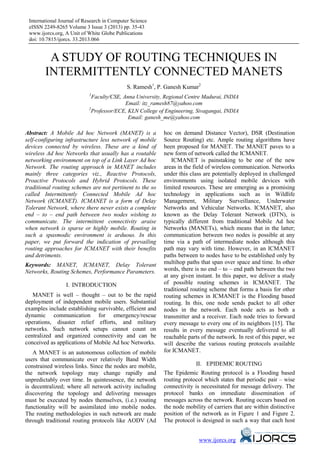 International Journal of Research in Computer Science
eISSN 2249-8265 Volume 3 Issue 3 (2013) pp. 35-43
www.ijorcs.org, A Unit of White Globe Publications
doi: 10.7815/ijorcs. 33.2013.066
www.ijorcs.org
A STUDY OF ROUTING TECHNIQUES IN
INTERMITTENTLY CONNECTED MANETS
S. Ramesh1
, P. Ganesh Kumar2
1
Faculty/CSE, Anna University, Regional Centre Madurai, INDIA
Email: itz_ramesh87@yahoo.com
2
Professor/ECE, KLN College of Engineering, Sivagangai, INDIA
Email: ganesh_me@yahoo.com
Abstract: A Mobile Ad hoc Network (MANET) is a
self-configuring infrastructure less network of mobile
devices connected by wireless. These are a kind of
wireless Ad hoc Networks that usually has a routable
networking environment on top of a Link Layer Ad hoc
Network. The routing approach in MANET includes
mainly three categories viz., Reactive Protocols,
Proactive Protocols and Hybrid Protocols. These
traditional routing schemes are not pertinent to the so
called Intermittently Connected Mobile Ad hoc
Network (ICMANET). ICMANET is a form of Delay
Tolerant Network, where there never exists a complete
end – to – end path between two nodes wishing to
communicate. The intermittent connectivity araise
when network is sparse or highly mobile. Routing in
such a spasmodic environment is arduous. In this
paper, we put forward the indication of prevailing
routing approaches for ICMANET with their benefits
and detriments.
Keywords: MANET, ICMANET, Delay Tolerant
Networks, Routing Schemes, Performance Parameters.
I. INTRODUCTION
MANET is well – thought – out to be the rapid
deployment of independent mobile users. Substantial
examples include establishing survivable, efficient and
dynamic communication for emergency/rescue
operations, disaster relief efforts, and military
networks. Such network setups cannot count on
centralized and organized connectivity and can be
conceived as applications of Mobile Ad hoc Networks.
A MANET is an autonomous collection of mobile
users that communicate over relatively Band Width
constrained wireless links. Since the nodes are mobile,
the network topology may change rapidly and
unpredictably over time. In quintessence, the network
is decentralized; where all network activity including
discovering the topology and delivering messages
must be executed by nodes themselves, (i.e.) routing
functionality will be assimilated into mobile nodes.
The routing methodologies in such network are made
through traditional routing protocols like AODV (Ad
hoc on demand Distance Vector), DSR (Destination
Source Routing) etc. Ample routing algorithms have
been proposed for MANET. The MANET paves to a
new form of network called the ICMANET.
ICMANET is painstaking to be one of the new
areas in the field of wireless communication. Networks
under this class are potentially deployed in challenged
environments using isolated mobile devices with
limited resources. These are emerging as a promising
technology in applications such as in Wildlife
Management, Military Surveillance, Underwater
Networks and Vehicular Networks. ICMANET, also
known as the Delay Tolerant Network (DTN), is
typically different from traditional Mobile Ad hoc
Networks (MANETs), which means that in the latter;
communication between two nodes is possible at any
time via a path of intermediate nodes although this
path may vary with time. However, in an ICMANET
paths between to nodes have to be established only by
multihop paths that span over space and time. In other
words, there is no end – to – end path between the two
at any given instant. In this paper, we deliver a study
of possible routing schemes in ICMANET. The
traditional routing scheme that forms a basis for other
routing schemes in ICMANET is the Flooding based
routing. In this, one node sends packet to all other
nodes in the network. Each node acts as both a
transmitter and a receiver. Each node tries to forward
every message to every one of its neighbors [15]. The
results in every message eventually delivered to all
reachable parts of the network. In rest of this paper, we
will describe the various routing protocols available
for ICMANET.
II. EPIDEMIC ROUTING
The Epidemic Routing protocol is a Flooding based
routing protocol which states that periodic pair – wise
connectivity is necessitated for message delivery. The
protocol banks on immediate dissemination of
messages across the network. Routing occurs based on
the node mobility of carriers that are within distinctive
position of the network as in Figure 1 and Figure 2.
The protocol is designed in such a way that each host
 