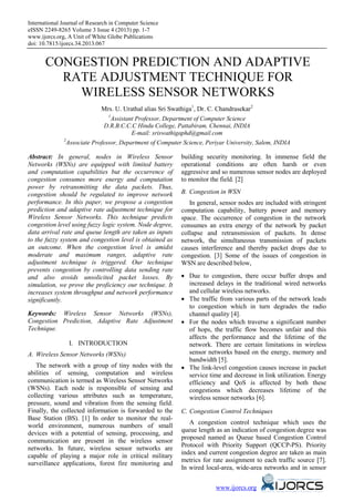 International Journal of Research in Computer Science
eISSN 2249-8265 Volume 3 Issue 4 (2013) pp. 1-7
www.ijorcs.org, A Unit of White Globe Publications
doi: 10.7815/ijorcs.34.2013.067
www.ijorcs.org
CONGESTION PREDICTION AND ADAPTIVE
RATE ADJUSTMENT TECHNIQUE FOR
WIRELESS SENSOR NETWORKS
Mrs. U. Urathal alias Sri Swathiga1
, Dr. C. Chandrasekar2
1
Assistant Professor, Department of Computer Science
D.R.B.C.C.C Hindu College, Pattabiram, Chennai, INDIA
E-mail: sriswathigaphd@gmail.com
2
Associate Professor, Department of Computer Science, Periyar University, Salem, INDIA
Abstract: In general, nodes in Wireless Sensor
Networks (WSNs) are equipped with limited battery
and computation capabilities but the occurrence of
congestion consumes more energy and computation
power by retransmitting the data packets. Thus,
congestion should be regulated to improve network
performance. In this paper, we propose a congestion
prediction and adaptive rate adjustment technique for
Wireless Sensor Networks. This technique predicts
congestion level using fuzzy logic system. Node degree,
data arrival rate and queue length are taken as inputs
to the fuzzy system and congestion level is obtained as
an outcome. When the congestion level is amidst
moderate and maximum ranges, adaptive rate
adjustment technique is triggered. Our technique
prevents congestion by controlling data sending rate
and also avoids unsolicited packet losses. By
simulation, we prove the proficiency our technique. It
increases system throughput and network performance
significantly.
Keywords: Wireless Sensor Networks (WSNs),
Congestion Prediction, Adaptive Rate Adjustment
Technique.
I. INTRODUCTION
A. Wireless Sensor Networks (WSNs)
The network with a group of tiny nodes with the
abilities of sensing, computation and wireless
communication is termed as Wireless Sensor Networks
(WSNs). Each node is responsible of sensing and
collecting various attributes such as temperature,
pressure, sound and vibration from the sensing field.
Finally, the collected information is forwarded to the
Base Station (BS). [1] In order to monitor the real-
world environment, numerous numbers of small
devices with a potential of sensing, processing, and
communication are present in the wireless sensor
networks. In future, wireless sensor networks are
capable of playing a major role in critical military
surveillance applications, forest fire monitoring and
building security monitoring. In immense field the
operational conditions are often harsh or even
aggressive and so numerous sensor nodes are deployed
to monitor the field. [2]
B. Congestion in WSN
In general, sensor nodes are included with stringent
computation capability, battery power and memory
space. The occurrence of congestion in the network
consumes an extra energy of the network by packet
collapse and retransmission of packets. In dense
network, the simultaneous transmission of packets
causes interference and thereby packet drops due to
congestion. [3] Some of the issues of congestion in
WSN are described below,
• Due to congestion, there occur buffer drops and
increased delays in the traditional wired networks
and cellular wireless networks.
• The traffic from various parts of the network leads
to congestion which in turn degrades the radio
channel quality [4].
• For the nodes which traverse a significant number
of hops, the traffic flow becomes unfair and this
affects the performance and the lifetime of the
network. There are certain limitations in wireless
sensor networks based on the energy, memory and
bandwidth [5].
• The link-level congestion causes increase in packet
service time and decrease in link utilization. Energy
efficiency and QoS is affected by both these
congestions which decreases lifetime of the
wireless sensor networks [6].
C. Congestion Control Techniques
A congestion control technique which uses the
queue length as an indication of congestion degree was
proposed named as Queue based Congestion Control
Protocol with Priority Support (QCCP-PS). Priority
index and current congestion degree are taken as main
metrics for rate assignment to each traffic source [7].
In wired local-area, wide-area networks and in sensor
 