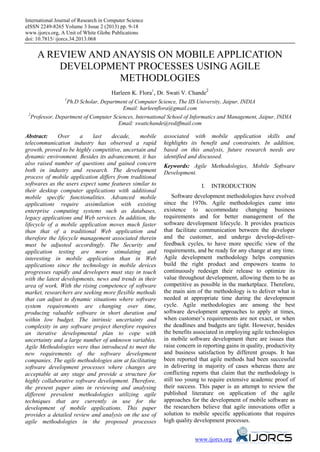 International Journal of Research in Computer Science
eISSN 2249-8265 Volume 3 Issue 2 (2013) pp. 9-18
www.ijorcs.org, A Unit of White Globe Publications
doi: 10.7815/ ijorcs.34.2013.068
www.ijorcs.org
A REVIEW AND ANAYSIS ON MOBILE APPLICATION
DEVELOPMENT PROCESSES USING AGILE
METHODLOGIES
Harleen K. Flora1
, Dr. Swati V. Chande2
1
Ph.D Scholar, Department of Computer Science, The IIS University, Jaipur, INDIA
Email: harleenflora@gmail.com
2
Professor, Department of Computer Sciences, International School of Informatics and Management, Jaipur, INDIA
Email: swatichande@rediffmail.com
Abstract: Over a last decade, mobile
telecommunication industry has observed a rapid
growth, proved to be highly competitive, uncertain and
dynamic environment. Besides its advancement, it has
also raised number of questions and gained concern
both in industry and research. The development
process of mobile application differs from traditional
softwares as the users expect same features similar to
their desktop computer applications with additional
mobile specific functionalities. Advanced mobile
applications require assimilation with existing
enterprise computing systems such as databases,
legacy applications and Web services. In addition, the
lifecycle of a mobile application moves much faster
than that of a traditional Web application and
therefore the lifecycle management associated therein
must be adjusted accordingly. The Security and
application testing are more stimulating and
interesting in mobile application than in Web
applications since the technology in mobile devices
progresses rapidly and developers must stay in touch
with the latest developments, news and trends in their
area of work. With the rising competence of software
market, researchers are seeking more flexible methods
that can adjust to dynamic situations where software
system requirements are changing over time,
producing valuable software in short duration and
within low budget. The intrinsic uncertainty and
complexity in any software project therefore requires
an iterative developmental plan to cope with
uncertainty and a large number of unknown variables.
Agile Methodologies were thus introduced to meet the
new requirements of the software development
companies. The agile methodologies aim at facilitating
software development processes where changes are
acceptable at any stage and provide a structure for
highly collaborative software development. Therefore,
the present paper aims in reviewing and analysing
different prevalent methodologies utilizing agile
techniques that are currently in use for the
development of mobile applications. This paper
provides a detailed review and analysis on the use of
agile methodologies in the proposed processes
associated with mobile application skills and
highlights its benefit and constraints. In addition,
based on this analysis, future research needs are
identified and discussed.
Keywords: Agile Methodologies, Mobile Software
Development.
I. INTRODUCTION
Software development methodologies have evolved
since the 1970s. Agile methodologies came into
existence to accommodate changing business
requirements and for better management of the
software development lifecycle. It provides practices
that facilitate communication between the developer
and the customer, and undergo develop-deliver-
feedback cycles, to have more specific view of the
requirements, and be ready for any change at any time.
Agile development methodology helps companies
build the right product and empowers teams to
continuously redesign their release to optimize its
value throughout development, allowing them to be as
competitive as possible in the marketplace. Therefore,
the main aim of the methodology is to deliver what is
needed at appropriate time during the development
cycle. Agile methodologies are among the best
software development approaches to apply at times,
when customer’s requirements are not exact, or when
the deadlines and budgets are tight. However, besides
the benefits associated in employing agile technologies
in mobile software development there are issues that
raise concern in reporting gains in quality, productivity
and business satisfaction by different groups. It has
been reported that agile methods had been successful
in delivering in majority of cases whereas there are
conflicting reports that claim that the methodology is
still too young to require extensive academic proof of
their success. This paper is an attempt to review the
published literature on application of the agile
approaches for the development of mobile software as
the researchers believe that agile innovations offer a
solution to mobile specific applications that requires
high quality development processes.
 