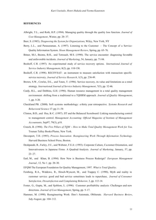Kari Uusitalo, Henri Hakala and Teemu Kautonen




REFERENCES


Albright, T.L., and Roth, H.P. (1994). Managing quality through the quality loss function. Journal of
    Cost Management, Winter, pp. 20– 37.
Beer, S. (1985), Diagnosing the System for Organizations, Wiley, New York, NY
Berry, L.L., and Parasuraman, A. (1997). Listening to the Customer – The Concept of a Service-
    Quality Information System. Sloan Management Review, Spring, pp. 65–76.
Bitner, M.J., Booms, B.H., and Tetreault, M.S. (1990). The service encounter: diagnosing favorable
    and unfavorable incidents. Journal of Marketing, 54, January, pp. 71-84.
Boshoff, C.R. (1997). An experimental study of service recovery options. International Journal of
    Service Industry Management, 8(2), pp. 110-130.
Boshoff, C.R. (1998). RECOVSAT: an instrument to measure satisfaction with transaction specific
    service recovery. Journal of Service Research, 1(3), pp. 236-49.
Brown, S.W., Cowles, D.L., and Tuten, T. (1996). Service recovery, its value and limitations as a retail
    strategy. International Journal of Service Industry Management, 7(5), pp. 32-46.
Cardy, R.L., and Dobbins, G.H. (1996). Human resource management in a total quality management
    environment: shifting from a traditional to a TQHRM approach. Journal of Quality Management,
    1, pp. 5-20.
Checkland PB. (2000). Soft systems methodology: a thirty year retrospective. Systems Research and
    Behavioral Science 17: pp.11–58
Clinton, B.D., and Hsu, K-C. (1997). JIT and the Balanced Scoreboard: Linking manufacturing control
    to management control. Management Accounting: Official Magazine of Institute of Management
    Accountants, Sep97, 79(3), p18.
Creech, B. (1994). The Five Pillars of TQM – How to Make Total Quality Management Work for You.
    Truman Talley Books/Plume, New York.
Davenport, T.H. (1993). Process Innovation: Reengineering Work Through Information Technology.
    Harvard Business School Press, Boston.
Deshpandé, R., Farley, J.U., and Webster, F.E.Jr. (1993). Corporate Culture, Customer Orientation, and
    Innovativeness in Japanese Firms: A Quadrad Analysis. Journal of Marketing, January, 57, pp.
    23– 27.
Earl, M., and Khan, B. (1994). How New is Business Process Redesign? European Management
    Journal, 12, No 1. pp. 20–30.
EFQM The European Foundation for Quality Management, 1997. What is Total Quality.
Feinberg, R.A., Widdows, R., Hirsch-Wyncott, M., and Trappey C. (1990), Myth and reality in
    customer service: good and bad service sometimes leads to repurchase, Journal of Consumer
    Satisfaction, Dissatisfaction and Complaining Behavior, 3, pp. 112-14.
Foster, G., Gupta, M., and Sjoblom, L. (1996). Customer profitability analysis: Challenges and new
    directions. Journal of Cost Management, Spring, pp. 5–17.
Hammer, M. (1990). Reengineering Work: Don´t Automate, Obliterate. Harvard Business Review,
    July-August, pp. 104–112.



                                                                                                     11
 