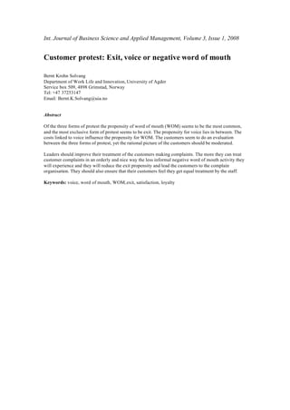 Int. Journal of Business Science and Applied Management, Volume 3, Issue 1, 2008


Customer protest: Exit, voice or negative word of mouth

Bernt Krohn Solvang
Department of Work Life and Innovation, University of Agder
Service box 509, 4898 Grimstad, Norway
Tel: +47 37253147
Email: Bernt.K.Solvang@uia.no


Abstract

Of the three forms of protest the propensity of word of mouth (WOM) seems to be the most common,
and the most exclusive form of protest seems to be exit. The propensity for voice lies in between. The
costs linked to voice influence the propensity for WOM. The customers seem to do an evaluation
between the three forms of protest, yet the rational picture of the customers should be moderated.

Leaders should improve their treatment of the customers making complaints. The more they can treat
customer complaints in an orderly and nice way the less informal negative word of mouth activity they
will experience and they will reduce the exit propensity and lead the customers to the complain
organisation. They should also ensure that their customers feel they get equal treatment by the staff.

Keywords: voice, word of mouth, WOM, exit, satisfaction, loyalty
 