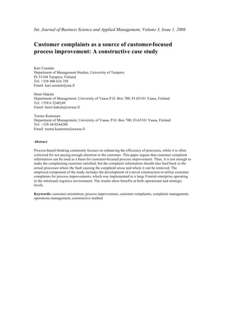 Int. Journal of Business Science and Applied Management, Volume 3, Issue 1, 2008


Customer complaints as a source of customer-focused
process improvement: A constructive case study

Kari Uusitalo
Department of Management Studies, University of Tampere
FI-33104 Tampere, Finland
Tel: +358 400 616 358
Email: kari.uusitalo@uta.fi

Henri Hakala
Department of Management, University of Vaasa P.O. Box 700, FI-65101 Vaasa, Finland
Tel: +358 6 3248249
Email: henri.hakala@uwasa.fi

Teemu Kautonen
Department of Management, University of Vaasa, P.O. Box 700, FI-65101 Vaasa, Finland
Tel: +328 44 0244280
Email: teemu.kautonen@uwasa.fi


Abstract

Process-based thinking commonly focuses on enhancing the efficiency of processes, while it is often
criticized for not paying enough attention to the customer. This paper argues that customer complaint
information can be used as a basis for customer-focused process improvement. Thus, it is not enough to
make the complaining customer satisfied, but the complaint information should also feed back to the
actual processes where the fault causing the complaint arose and where it can be removed. The
empirical component of the study includes the development of a novel construction to utilize customer
complaints for process improvements, which was implemented in a large Finnish enterprise operating
in the wholesale logistics environment. The results show benefits at both operational and strategic
levels.

Keywords: customer orientation, process improvement, customer complaints, complaint management,
operations management, constructive method
 
