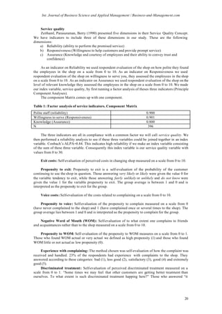 Int. Journal of Business Science and Applied Management / Business-and-Management.com


    Service quality
    Zeithaml, Parasuraman, Berry (1990) presented five dimensions in their Service Quality Concept.
We have indicators to include three of these dimensions in our study. These are the following
dimensions:
   a) Reliability (ability to perform the promised service)
   b) Responsiveness (Willingness to help customers and provide prompt service)
   c) Assurance (Knowledge and courtesy of employees and their ability to convey trust and
        confidence)

     As an indicator on Reliability we used respondent evaluation of the shop on how polite they found
the employees in the shop on a scale from 0 to 10. As an indicator on Responsiveness we used
respondent evaluation of the shop on willingness to serve you, they assessed the employees in the shop
on a scale from 0 to 10. As an indicator on Assurance we used respondent evaluation of the shop on the
level of relevant knowledge they assessed the employees in the shop on a scale from 0 to 10. We made
our index variable, service quality, by first running a factor analysis of theses three indicators (Principle
Component Analyses).
     The component Matrix comes up with one component.

Table 1: Factor analysis of service indicators. Component Matrix
Polite staff (reliability)                                                     0.900
Willingness to serve (Responsiveness)                                          0.901
Knowledge (Assurance)                                                          0.800
N                                                                               396

     The three indicators are all in compliance with a common factor we will call service quality. We
then performed a reliability analysis to see if these three variables could be joined together in an index
variable. Conbach’s ALPA=0.84. This indicates high reliability if we make an index variable consisting
of the sum of these three variable. Consequently this index variable is our service quality variable with
values from 0 to 30.

     Exit costs: Self-evaluation of perceived costs in changing shop measured on a scale from 0 to 10.

     Propensity to exit: Propensity to exit is a self-evaluation of the probability of the customer
continuing to use the shop in question. Those answering very likely or likely were given the value 0 for
the variable tendency to exit, while those answering fairly unlikely or unlikely and do not know were
given the value 1 for the variable propensity to exit. The group average is between 1 and 0 and is
interpreted as the propensity to exit for the group.

     Voice costs: Self-evaluation of the costs related to complaining on a scale from 0 to 10.

    Propensity to voice: Self-evaluation of the propensity to complain measured on a scale from 0
(have never complained to the shop) and 1 (have complained once or several times to the shop). The
group average lies between 1 and 0 and is interpreted as the propensity to complain for the group.

     Negative Word of Mouth (WOM): Self-evaluation of to what extent one complains to friends
and acquaintances rather than to the shop measured on a scale from 0 to 10.

    Propensity to WOM: Self-evaluation of the propensity to WOM measures on a scale from 0 to 1.
Those who found WOM actual or very actual we defined as high propensity (1) and those who found
WOM little or not actual as low propensity (0).

     Experience with complaining: The method chosen was self-evaluation of how the complaint was
received and handled. 23% of the respondents had experience with complaints to the shop. They
answered according to these categories: bad (1), less good (2), satisfactory (3), good (4) and extremely
good (5).
     Discriminated treatment: Self-evaluation of perceived discriminated treatment measured on a
scale from 0 to 1. “Some times we may feel that other customers are getting better treatment than
ourselves. To what extent is such discriminated treatment happing here?” Those who answered “it




                                                                                                          20
 
