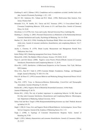 Bernt Krohn Solvang


Grønhaug K. and G. Zaltman (1981). Complainers and no complainers revisited: Another look at the
    data. Journal of Economic Psychology 1, 121—195.
Hair.J.F. R.E. Anderson, R.L. Tatham and W.C. Black. (1998). Multivariate Data Analysis. New
    Jersey: Prentice Hall.
Hernandez S.A., W. Strahle, H.L. Garcia and R.C. Sorensen. (1991). A Cross-cultural Study of
    Consumer Complaining Behavior: VCR owners in U.S. and Puerto Rico. Journal of Consumer
    Policy 14, 35-62.
Hirschman, A. O. (1970). Exit, Voice and Loyalty. Harvard University Press, Cambridge Ma.
Homburg, C., Giering, A. (2001). Personal Characteristics as Moderators of the Relationship between
    Customer Satisfaction and Loyalty. Psychology & Marketing. Vol. 18: 43-66.
Huefner, J.C., Hunt, K.H. (1994). Extending the Hirschman Model: When voice and exit don’t tell the
    whole story. Journal of consumer satisfaction, dissatisfaction, and complaining Behavior. Vol 7.
    P.267-270
Jacoby J., Chestnut, R. (1978). Brand Loyalty Measurement and Management Ronald Press
    Publication, New York
Kotler Philip (1987). Marketing management New Jersey: Prentice-Hall.
Merton R.K. (1968). The Matthew Effect in Science. Science, 159 (3810): 56-63
Nayor G. and S.B. Kleiser. (2000). Negative versus Positive Word-of-Mouth. Journal of Consumer
    Satisfaction, Dissatisfaction and Complaining Behavior. 13, 26-36.
Oliver R.L. (1997). Satisfaction. A Behavioural Perspective on the Consumer. New York: McGraw-
    Hill Company.
Oliver R.L., Rust R.T. Varki S. (1997) Customer Delight: Foundations, Findings, and Managerial
    Insight. Journal of Retailing. 73. NO.3:311-336.
Peter J.P. & Olson J.C. (1993) Consumer Behavior and Marketing Strategy Homewood Illinois 3rd ed.:
    Irwin.
Ping R.A. (1997). Voice in Business-to-Business Relationships: Cost-of-Exit and Demographic
    Antecedents. Journal of Retailing 73, 261-281.
Richins M.L. (1983). Negative Word-of-Mouth By Dissatisfied Consumers: A Pilot Study.
Journal of Marketing 47, 68-78.
Richins M.L. (1985). The role of product importance in complaining behavior. In H Hunt and
                                                                                 .K.
    R.L.Day (eds) Consumer Satisfaction, Dissatisfaction and Complaining Behavior. Bloomington,
    Ind.: Department of Marketing, Indiana University. 50-53.
Selnes Fred and Reve Torgeir (1994) Relasjonsmarkedsføring-keiserens nye klær? Praktisk økonomi
    og ledelse.2:61-70.
Singh J. 1990, B. Voice, Exit, and Negative Word-of-Mouth Behavior: An Investigation Across Three
    Service Categories. Journal of the Academy of Marketing Sience.18,1, 1-15.
Singh J. (1990). A Typology of Consumer Dissatisfaction Response Styles. Journal of
    Retailing, 66, 57-99.
Singh J. (1991). Industry characteristics and consumer dissatisfaction. Journal of Consumers Affairs.
    25, 19-57.




                                                                                                  31
 