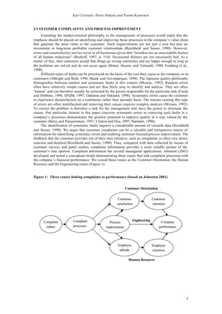 Kari Uusitalo, Henri Hakala and Teemu Kautonen


2 CUSTOMER COMPLAINTS AND PROCESS IMPROVEMENT
     Extending the market-oriented philosophy to the management of processes would imply that the
emphasis should be placed on identifying and improving those processes in the company’s value chain
that generate the most value to the customer. Such improvements are not just a cost but also an
investment in long-term profitable customer relationships (Reichheld and Sasser, 1990). However,
errors and unsatisfactory service occur in all businesses given that “mistakes are an unavoidable feature
of all human endeavour” (Boshoff, 1997, p. 110). Occasional failures are not necessarily bad. As a
matter of fact, m customers accept that things go wrong sometimes and are happy enough as long as
                 ost
the problems are solved and do not occur again (Bitner, Booms and Tetreault, 1990; Feinberg et al.,
1990).
     Different types of faults can be prioritized on the basis of the cost they cause to the company or its
customers (Albright and Roth, 1994; Shank and Govindarajan, 1994). The Japanese quality philosophy
distinguishes between random and systematic faults in this context (Mizuno, 1992). Random errors
often have relatively simple causes and are thus fairly easy to identify and analyse. They are often
‘human’ and can therefore usually be corrected by the person responsible for the particular task (Cardy
and Dobbins, 1996; EFQM, 1997; Oakland and Oakland, 1998). Systematic errors cause the customer
to experience dissatisfaction on a continuous rather than sporadic basis. The reasons causing this type
of errors are often multifaceted and removing their causes requires complex analysis (Mizuno, 1992).
To correct the problem is therefore a task for the management who have the power to eliminate the
causes. Our particular interest in this paper concerns systematic errors as removing such faults in a
company’s processes demonstrates the greatest potential to improve quality in a way valued by the
customer (Berry and Parasuraman, 1997; Clinton and Hsu, 1997; Hammer, 1990).
     The identification of systematic faults requires a considerable amount of versatile data (Reichheld
and Sasser, 1990). We argue that customer complaints can be a valuable and inexpensive source of
information for identifying systematic errors and enabling customer-focused process improvement. The
feedback that the customer provides out of their own initiative, such as complaints, is often very direct,
concrete and detailed (Reichheld and Sasser, 1990). Thus, compared with data collected by means of
customer surveys and panel studies, complaint information provides a more reliable picture of the
customer’s true opinion. Complaint information has several managerial applications. Johnston (2001)
developed and tested a conceptual model demonstrating three routes that link complaint processes with
the company’s financial performance. We coined these routes as the Customer Orientation, the Human
Resource and the Engineering routes (Figure 1).


Figure 1: Three routes linking complaints to performance (based on Johnston 2001)


                                                                Customer Orientation

                                                          Customer                  Customer
                                                         satisfaction               retention




      Complaint            Complaint                                  Engineering        Company
                                                    Process
       culture             processes              improvement                           performance




                                                          Employee                  Employee
                                                           attitude                 retention

                                                                  Human Resource




                                                                                                         3
 