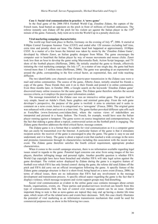 Maria Woerndl, Savvas Papagiannidis, Michael Bourlakis and Feng Li


     Case 1: Social viral communication in practice: A ‘news -game’
     In the final game of the 2006 FIFA Football World Cup, Zinedine Zidane, the captain of the
French team, head butted an opponent on the pitch in front of millions of football enthusiasts. The
referee instantly sent Zidane off the pitch for his violent act against the Italian player in the 110th
minute of the game. Famously, Italy went on to win the World Cup in a penalty shoot-out.

      Viral marketing campaign characteristics
      The world cup final took place in Berlin, Germany on the evening of July 9th , 2006. It started at
8:00pm Central European Summer Time (CEST) and ended after 120 minutes excluding half time,
extra time and penalty shoot out time. The Zidane head butt happened at approximately 10:00pm
CEST. In a matter of a few hours the Internet was taken by storm by the ‘Zinedine Zidane Game’,
developed by Alberto Zanot, an Italian graphic designer from Milan. The game encourages the
computer user to head-butt the Italian player by way of mouse movements and mouse clicks. Zanot
took less than an hour to develop the game using Macromedia flash, Action Script language, and TV
shots of the football players (Heffernan, 2006). He initially emailed the game to friends, effectively
initiating the viral marketing campaign. On July 11th , in a matter of one single day, the game had been
viewed more than 1.5 million times (Heffernan, 2006). The game was spreading at an exponential rate
around the globe, corresponding to the first critical factor, an exponential, fast, and wide reaching
diffusion.
      The two identifiable core channels used for peer-to-peer transmission in the Zidane case were e-
mail and online communities. The source of the game, Alberto Zanot, initially emailed his friends a
copy of the game. These friends then sent it on to their friends and posted it in online communities.
Even three months later, in October 2006, a Google search on the keywords ‘Zinedine Zidane game’
discovered many online resources for the same game. The Zidane game therefore satisfies the second
success criteria, as it employs the peer-to-peer information conduit.
      The message transmitted in the Zidane case was an interactive online game. The game itself is
very simple, based on Adobe’s Flash, basic graphics and minimal game-play. From the web game
developer’s perspective, the purpose of the game is twofold: it aims to entertain and it seeks to
comment on a news event, hence it is categorised as a ‘newsgame’ (Frasca, 2006). The original game
was enhanced with a timer and score at a later time. The game further provoked different spin-offs such
as FootyMax (www.footymax.com/zidane.htm), where the various views of stakeholders are
interpreted and pictured in a funny fashion. The French, for example, would have seen the Italian
player running against a lamppost. The game scores on source imagination and contemporariness, for
the fact that making a game about a topical, controversial action on the football pitch is engaging. The
Zidane game therefore addresses the third critical factor, message content.
      The Zidane game is in a format that is suitable for viral communication as it is a computer game
that can easily be transmitted over the Internet. A particular feature of the game is that it stimulates
recipient action: the receiver of the game is encouraged to play the game. The game is easy to use and
understand, and it is funny. The game is about a topical event that reached a wide coverage in the news
and promotes transmission through its characteristics including this association with the recent news
event. The Zidane game therefore satisfies the fourth critical requirement, appropriate product
characteristics.
      When it comes to the overall campaign structure, there is no information available regarding legal
issues raised in regards to the game. Potential legal concerns can arise from using images of the two
players, therefore infringing image and personal rights. Another possible question is whether FIFA
World Cup copyright laws have been breached and whether FIFA will take legal action against the
game developer. The violent action displayed by Zidane during the game is a negative feature of
football over which FIFA has only limited control: during the game, the referee did send Zidane off the
pitch and FIFA did carry out an official investigation following the game. A specific feature of the
Zidane game campaign structure is that it is short-lived, being based on a news event (Frasca, 2006). In
terms of ethical issues, there are no indications that FIFA had any involvement in the message
development and transmission process. A specific ethical aspect regarding the game is the fact that it
displays violence, which message recipients and victim support groups may find disturbing.
      Social viral communication as evident in the online game case contains messages about certain
brands, organisations, events, etc. These parties and product/services involved can benefit from this
type of communication. Still, the lack of control over message content can be an issue. Another
important thing to note is that as news-games are topical they may end up having a shorter life -time
span, which wears off as the related news and events buzz decreases. Still, this case clearly illustrates
the potential of viral marketing as an information transmission mechanism that could be used for
commercial purposes too, as show in the following two cases.



                                                                                                      39
 