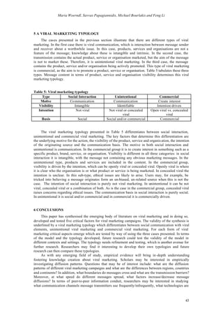 Maria Woerndl, Savvas Papagiannidis, Michael Bourlakis and Feng Li




5 A VIRAL MARKETING TYPOLOGY
     The cases presented in the previous section illustrate that there are different types of viral
marketing. In the first case there is viral communication, which is interaction between message sender
and receiver about a worthwhile issue. In this case, products, services and organisations are not a
feature of the message; knowledge about these is intangible and intrinsic. In the second case, the
transmission contains the actual product, service or organisation marketed, but the aim of the message
is not to market these. Therefore, it is unintentional viral marketing. In the third case, the message
contains the product, service and/or organisation being actively promoted. This type of viral marketing
is commercial, as the aim is to promote a product, service or organisation. Table 5 tabulates these three
types. Message content in terms of product, service and organisation visibility determines this viral
marketing typology.


Table 5: Viral marketing typology
     Type            Social Interaction                 Unintentional                  Commercial
    Motive            Co mmunication                   Communication                  Create interest
  Visibility             Intangible                       Identifiable               Intention driven
  Intention               Not viral                 Not viral or concealed        Open viral vs. concealed
                                                             viral                         viral
     Basis                    Social               Social and/or commercial            Commercial


      The viral marketing typology presented in Table 5 differentiates between social interaction,
unintentional and commercial viral marketing. The key factors that determine this differentiation are
the underlying motive for the action, the visibility of the product, service and organis ation, the intention
of the originating source and the communication basis. The motive in both social interaction and
unintentional is communication. In the commercial group it is to create interest in something such as a
specific product, brand, service, or organisation. Visibility is different in all three categories: in social
interaction it is intangible, with the message not containing any obvious marketing messages. In the
unintentional type, products and services are included in the content. In the commercial group,
visibility is driven by the intention, which can be openly viral or concealed viral. Openly viral is where
it is clear who the organisation is or what product or service is being marketed. In concealed viral the
intention is unclear. In this sub-type, ethical issues are likely to arise. Users may, for example, be
tricked into believing a message originates form an un-biased, un-related source when this is not the
case. The intention of social interaction is purely not viral marketing. In unintentional it can be not
viral, concealed viral or a combination of both. As is the case in the commercial group, concealed viral
raises concerns regarding ethical issues. The communication basis in social interaction is purely social.
In unintentional it is social and/or commercial and in commercial it is commercially driven.


6 CONCLUSIONS
     This paper has synthesised the emerging body of literature on viral marketing and in doing so,
developed and tested five critical factors for viral marketing campaigns. The validity of the synthesis is
underlined by a viral marketing typology which differentiates between social communication with viral
elements, unintentional viral marketing and commercial viral marketing. For each form of viral
marketing critical aspects emerge which are tested by way of using the three cases presented. In terms
of the model and the typology developed, future research could test the validity of the model in
different contexts and settings. The typology needs refinement and testing, which is another avenue for
further research. Researchers may find it interesting to develop their own typologies and future
research can then compare these typologies.
     As with any emerging field of study, empirical evidence will bring in -depth understanding
fostering knowledge creation about viral marketing. Scholars may be interested in empirically
investigating diffusion patterns. Questions that may be of interest include: what are the diffusion
patterns of different viral marketing campaigns and what are the differences between regions, countries
and continents? In addition, what boundaries do messages cross and what are the transmission barriers?
Moreover, at what speed do different messages spread, what factors increase/decrease message
diffusions? In terms of peer-to-peer information conduit, researchers may be interested in studying
what communication channels message transmitters use frequently/infrequently, what technologies are



                                                                                                          43
 