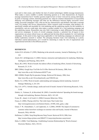 Int. Journal of Business Science and Applied Management / Business-and-Management.com


used and to what extent, and whether the lack of certain technologies inhibits message transmission.
What makes a source credible is another interesting question as is what characteristics do frequent
message transmitters have? Another question might be how to foster viral activity among individuals.
In terms of message content, interesting questions are: what are common characteristics of successfully
diffusing viral marketing messages and what are the differences between highly successful versus
mildly successful campaigns? Also, what are the key characteristics and attributes that make a message
viral? For product and service characteristics, future research could investigate what products are
specifically suitable and unsuitable for viral marketing and the underlying reasons for this suitability or
unsuitability; and one could study what makes a product suitable for a viral marketing campaign and
the underlying reasons. Researchers may also find it interesting to study differences between product
and service campaigns. In terms of overall campaign structure, a potential line of inquiry is how
organisations can ensure ethical issues are addressed and develop ethical standards for viral marketing
campaigns. At this point in time, legal issues applicable to viral marketing campaigns are unknown and
further exploratory research is needed. The emerging literature treats viral marketing as a purely
individual centred phenomenon, yet it would be interesting to study the role of organisations and
organisational networks in the diffusion process.



REFERENCES
Achrol, R.S. & Kotler, P. (1999). Marketing in the network economy. Journal of Marketing, 63, 146-
     163.
Arnott, D.C. & Bridgewater, S. (2002). Internet, interaction and implications for marketing. Marketing
     Intelligence and Planning, 20(2), 86-95.
Bayus, BL (1985). Word-of-mouth: the indirect effects of marketing efforts, Journal of Advertising
     Research, 25, 31-39.
BBC (2006a). Google buys YouTube for $1.65bn. Retrieved 5th January, 2006, from
     http://news.bbc.co.uk/1/hi/business/6034577.stm
BBC (2006b). People flip for pancakes footage. Retrieved 5th January, 2006, from
     http://news.bbc.co.uk/1/hi/scotland/north_east/5286342.stm
Buttle, F.A. (1998). Word of mouth: understanding and managing referral marketing. Journal of
     Strategic Marketing, 6, 241-254.
Day, G.S. (1971). Attitude change, media and word of mouth. Journal of Advertising Research, 11(6),
     31-40.
Dobele, A., Toleman, D., & Beverland, M. (2005). Controlled infection! Spreading the brand message
     through viral marketing. Business Horizons, 48(2), 143-149.
Evans, M. , Jamal, A. & Foxall, G. (2006) Consumer Behaviour, Wiley.
Frasca, G. (2006). Playing with Fire: The Little Game That Could, from
     http://seriousgamessource.com/features/feature_101806_little_game_1.php
Gruen, T. W., Osmonbekov, T., & Czaplewski, A. J. (2006). eWOM: The impact of customer-to-
     customer online know-how exchange on customer value and loyalty. Journal of Business
     Research, 59(4), 449-456.
Heffernan, S. (2006). Neep Sleep Become Neep Tweest. Retrieved 30/10, 2006, from
     http://screens.blogs.nytimes.com/2006/07/11/neep-sleep-becomes-neep-tweest/
Helm, S. (2000). Viral Marketing - Establishing Customer Relationships by 'Word-of-mouse'.
     Electronic Markets, 10(3), 158-161.




                                                                                                        44
 