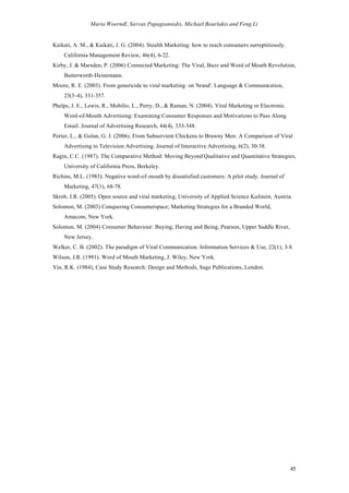 Maria Woerndl, Savvas Papagiannidis, Michael Bourlakis and Feng Li


Kaikati, A. M., & Kaikati, J. G. (2004). Stealth Marketing: how to reach consumers surreptitiously.
    California Management Review, 46(4), 6-22.
Kirby, J. & Marsden, P. (2006) Connected Marketing: The Viral, Buzz and Word of Mouth Revolution,
    Butterworth-Heinemann.
Moore, R. E. (2003). From genericide to viral marketing: on 'brand'. Language & Communication,
    23(3-4), 331-357.
Phelps, J. E., Lewis, R., Mobilio, L., Perry, D., & Raman, N. (2004). Viral Marketing or Electronic
    Word-of-Mouth Advertising: Examining Consumer Responses and Motivations to Pass Along
    Email. Journal of Advertising Research, 44(4), 333-348.
Porter, L., & Golan, G. J. (2006). From Subservient Chickens to Brawny Men: A Comparison of Viral
    Advertising to Television Advertising. Journal of Interactive Advertising, 6(2), 30-38.
Ragin, C.C. (1987). The Comparative Method: Moving Beyond Qualitative and Quantitative Strategies,
    University of California Press, Berkeley.
Richins, M.L. (1983). Negative word-of-mouth by dissatisfied customers: A pilot study. Journal of
    Marketing, 47(1), 68-78.
Skrob, J.R. (2005). Open source and viral marketing, University of Applied Science Kufstein, Austria.
Solomon, M. (2003) Conquering Consumerspace; Marketing Strategies for a Branded World,
    Amacom, New York.
Solomon, M. (2004) Consumer Behaviour: Buying, Having and Being, Pearson, Upper Saddle River,
    New Jersey.
Welker, C. B. (2002). The paradigm of Viral Communication. Information Services & Use, 22(1), 3-8.
Wilson, J.R. (1991). Word of Mouth Marketing, J. Wiley, New York.
Yin, R.K. (1984), Case Study Research: Design and Methods, Sage Publications, London.




                                                                                                      45
 