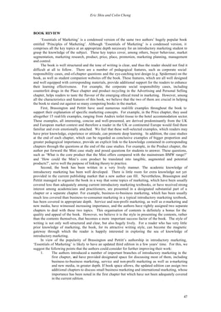 Eric Shiu and Colin Cheng




BOOK REVIEW
      ‘Essentials of Marketing’ is a condensed version of the same two authors’ hugely popular book
entitled ‘Principles of Marketing’. Although ‘Essentials of Marketing’ is a condensed version, it
comprises all the key topics at an appropriate depth necessary for an introductory marketing student to
grasp the knowledge of the subject. These key topics cover, among others, buyer behaviour, market
segmentation, marketing research, product, price, place, promotion, marketing planning, management
and control.
      The book is well structured and the tone of writing is clear, and thus the reader should not find it
difficult at all to follow. There are a number of pedagogical features, such as corporate social
responsibility cases, end-of-chapter questions and the eye-catching text design (e.g. Spiderman) on the
book, as well as student companion websites off the book. These features, which are all well designed
and well equipped with corresponding materials, provide additional support for the readers to enhance
their learning effectiveness. For example, the corporate social responsibility cases, including
counterfeit drugs in the Place chapter and product recycling in the Advertising and Personal Selling
chapter, helps readers to taste the flavour of the emerging ethical trend in marketing. However, among
all the characteristics and features of this book, we believe that the two of them are crucial in helping
the book to stand out against so many competing books in the market.
      First, Brassington and Pettitt have used numerous real-life examples throughout the book to
support their explanation of specific marketing concepts. For example, in the Price chapter, they used
altogether 15 real-life examples, ranging from Andrex toilet tissue to the hotel accommodation sector.
These examples, all interesting, concise and well-presented, are derived predominantly from the UK
and European market context and therefore a reader in the UK or continental Europe would find them
familiar and even emotionally attached. We feel that these well-selected examples, which readers may
have prior knowledge, experience or attitude, can promote deep learning. In addition, the case studies
at the end of each chapter, which can be regarded as conclusive examples of bigger proportion and
greater pedagogical importance, provide an explicit link to the knowledge contained in corresponding
chapters through the questions at the end of the case studies. For example, in the Product chapter, the
author put forward the Mini case study and posed questions for students to answer. These questions,
such as ‘What is the core product that the Mini offers compared with the mainstream BMW range?’
and ‘How could the Mini’s core product be translated into tangible, augmented and potential
products?’, serve well the purpose of linking theory to practice.
      Second, the book has been written in a very lively manner. The academic knowledge of
introductory marketing has been well developed. There is little room for extra knowledge not yet
provided in the current publishing market that a new author can fill. Nevertheless, Brassington and
Pettitt managed to organise the book in a way that some topics of marketing, which have been usually
covered less than adequately among current introductory marketing textbooks, or have received strong
interest among academicians and practitioners, are presented in a designated substantial part of a
chapter or a separate chapter. For example, business-to-business marketing, which has been usually
much less covered than business-to-consumer marketing in a typical introductory marketing textbook,
has been covered in appropriate depth. Service and non-profit marketing, as well as e-marketing and
new media, have witnessed increasing importance, and the authors have rightly assigned two separate
chapters to deal with these two topics. This organisation of contents is definitely a bonus for the
quality and appeal of the book. However, we believe it is the style in presenting the contents, rather
than the contents themselves, that becomes a more important success factor of the book. The style of
writing is not only well-structured and clear, but also hugely lively. For a reader who has very little
prior knowledge of marketing, the book, for its attractive writing style, can become the magnetic
gateway through which the reader is happily interested in exploring the sea of knowledge of
introductory marketing.
      In view of the popularity of Brassington and Pettitt’s authorship in introductory marketing,
‘Essentials of Marketing’ is likely to have an updated third edition in a few years’ time. For this, we
suggest the following points that the authors could consider for further improving their work:
      1.      The authors introduced a number of important branches of introductory marketing in the
              first chapter, and have provided designated space for discussing most of them, including
              business-to-business marketing, service and non-profit marketing as well as e-marketing
              and new media, in greater depth. If book space allows, the updated edition can assign two
              additional chapters to discuss small business marketing and international marketing, whose
              importance has been noted in the first chapter but which have not been adequately covered
              in the current edition.




                                                                                                       47
 