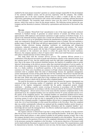Kari Uusitalo, Henri Hakala and Teemu Kautonen


enabled by the main project researcher’s position as a project manager responsible for the development
of the customer feedback system, and his previous experience with the company. The credible
organizational role of the main researcher allowed him to collect a wealth of data by means of
observation, participation and interaction with various staff members in meetings, informal discussions
and email dialogues. The researcher made extensive notes over the course of the implementation
process, which were used as a basis for the present analysis. The following sections present the case
company and the theoretical construct, followed by a presentation and discussion of the results of the
study.

      The case
      The case company ‘HouseTech Corp’ (pseudonym) is one of the major agents in the technical
wholesale in Northern Europe. It generates an annual turnover of around one billion euros, has
approximately 2500 employees and maintains operations in eight countries in Northern Europe. As is
typical in the wholesale business, logistics has a central role in HouseTech Corp’s operations. Its role in
the value chain is to act as an intermediary between the manufacturers and their customers. The present
study was conducted in HouseTech Corp’s central distribution centre in Finland. This unit maintains a
product range of nearly 30 000 items and delivers approximately six million order lines per annum. Its
clientele includes electrical, heating, plumbing, ventilation, air conditioning and refrigeration
contractors, industrial companies, power plants, public organizations and retailers. The central
distribution centre delivers goods with the help of transport partners directly to business or public
sector customers or the customers can choose to collect the goods from the central warehouse.
Moreover, the company operates a chain of 'express stores' where local small businesses can purchase
and collect a limited selection of items without prior order.
      This study deals with the customer delivery process. The customer delivery process is a
combination of the physical movement of goods and information. Quality in this operation means, from
the customer point of view, that the ordered goods reach the right place undamaged and at the right
time. Due to the nature of the technical wholesale business, the majority of complaints relate to actual
'physical' shortcomings in the delivery process rather than emotional perceptions of service quality. In
other words, the complaints relate to situations where the products ordered have reached the customer
late, in a faulty condition, in insufficient quantities, or the correct products have not reached the
customer at all. These sorts of problems are common in all high volume warehousing operations. Most
customers tend to complain about this kind of shortcomings because the operations management
system automatically invoices all the goods that have left the warehouse. HouseTech Corp had and still
has a back office function to handle complaints that cannot be immediately and informally solved by
the sales clerk. While sales clerks input most of the complaints into the system, further processing and
the correction of errors is dealt with by the back office complaint handlers.
      The need for the project on which this paper is based arose because the logistics management was
concerned about the increasing number of complaints and the associated costs. The preliminary
analysis of the logistics management concluded that the quality management projects already
undertaken – including a quality system covering all functions in accordance with the ISO9000
standard and self-assessments in accordance with the criteria provided by the European Foundation for
Quality Management – did not seem to focus on the issues that the customers complained about. At the
operational level, the complaint handlers were not satisfied with the IT system and had concerns over
the quality of the complaints process. The complaint handlers are operational problem-solvers whose
task is to solve the problem for the customer, make the appropriate corrections in the warehousing and
invoicing systems as well as find out who is responsible for the direct cost associated with the error,
whenever this is humanly possible. Complaints handlers did not have a managerial perspective to their
work, but a lot of tacit knowledge on what caused the problems in the first place. Since the complaint
data was neither systematically collected nor analysed and the complaint handlers merely focused on
correcting individual delivery errors, the complaint information and the complaint handlers’ tacit
knowledge did not reach the managerial level. An effective method and respective working procedures
were required to address this problem.
      The logistics director of HouseTech Corp had a strong belief in the benefits of using customer
data, but no clear vision as to how one should go about realizing the benefits. At the time, there was no
known off-the-shelf software or other solution available for the problem situation at hand. This is why
the company decided to have a research-based solution developed to solve the problem. The aim was to
provide a solution to the question of how to use the complaints information in order to improve quality
in the processes causing the complaints in the first place. As the precise objectives of the project could
not be clearly defined, the project was given plenty of room for innovation. The research process could
be characterized as heuristic. As the objectives were not clear, the best means of getting there could not



                                                                                                         5
 