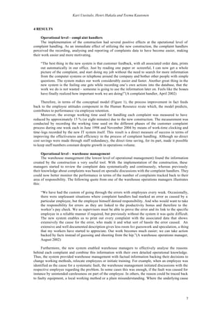 Kari Uusitalo, Henri Hakala and Teemu Kautonen


4 RESULTS

     Operational level – compl aint handlers
     The implementation of the construction had several positive effects at the operational level of
complaint handling. As an immediate effect of utilizing the new construction, the complaint handlers
perceived the recording, analysing and reporting of complaints data to have become easier, making
their work easier and more motivating.

    “The best thing in the new system is that customer feedback, with all associated order data, prints
    out automatically in our office. Just by reading one paper or screenful, I can now get a whole
    picture of the complaint, and start doing my job without the need to search for more information
    from the computer systems or telephone around the company and bother other people with simple
    questions. The system makes our work considerably easier and faster. Another great thing in the
    new system is the feeling one gets while recording one’s own actions into the database, that the
    work we do is not wasted – someone is going to use the information later on. Feels like the bosses
    have finally realized how important work we are doing!”(A complaint handler, April 2002)

     Therefore, in terms of the conceptual model (Figure 1), the process improvement in fact feeds
back to the employee attitudes component in the Human Resource route which, the model predicts,
contributes to performance via employee retention.
     Moreover, the average working time used for handling each complaint was measured to have
reduced by approximately 15 % (or eight minutes) due to the new construction. The measurement was
conducted by recording the working time used on the different phases of the customer complaint
process during one week each in June 1998 and November 2004 by means of work-time clocking and
time-logs recorded by the new IT system itself. This result is a direct measure of success in terms of
improving the effectiveness and efficiency in the process of complaint handling. Although no direct
cost savings were made through staff redundancy, the direct time saving, for its part, made it possible
to keep staff numbers constant despite growth in operations volume.

      Operational level – warehouse management
      The warehouse management (the lowest level of operational management) found the information
created by the construction a very useful tool. With the implementation of the construction, these
managers started to review the complaint data systematically and continuously, whereas previously
their knowledge about complaints was based on sporadic discussions with the complaint handlers. They
could now better monitor the performance in terms of the number of complaints tracked back to their
area of responsibility. The following quote from one of the warehouse operations managers illustrates
this:

    “We have had the custom of going through the errors with employees every week. Occasionally,
    there were unpleasant situations where complaint handlers had marked an error as caused by a
    particular employee, but the employee himself denied responsibility. And who would want to take
    the responsibility for errors as they are linked to the productivity bonus and therefore to the
    worker’s pay check. We as supervisors must be able to prove the error and its link to the specific
    employee in a reliable manner if required, but previously without the system it was quite difficult.
    The new system enables us to print out every complaint with the associated data that shows
    extensively the cause for the error, who made it and what sort of hassle the error caused. An
    extensive and well documented description gives less room for guesswork and speculation, a thing
    that my workers have started to appreciate. Our work becomes much easier; we can take action
    backed by facts instead of guessing and shooting from the hip.”(A warehouse operations manager,
    August 2002)

     Furthermore, the new system enabled warehouse managers to effectively analyse the reasons
behind each complaint and combine this information with their own detailed operational knowledge.
Thus, the system provided warehouse management with factual information backing their decisions to
change working methods, relocate employees or initiate training. For example, when an employee was
identified as the cause for a systematic fault, the warehouse management initiated discussions with the
respective employee regarding the problem. In some cases this was enough, if the fault was caused for
instance by unintended carelessness on part of the employee. In others, the reason could be traced back
to faulty equipment, a local working method or a plain misunderstanding. Where the underlying cause




                                                                                                      7
 