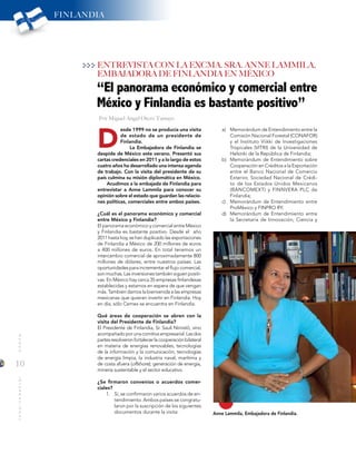 10
MUNDOINTERNACIONAL
D
“El panorama económico y comercial entre
México y Finlandia es bastante positivo”
Anne Lammila, Embajadora de Finlandia.
ENTREVISTA CON LA EXCMA. SRA. ANNE LAMMILA,
EMBAJADORA DE FINLANDIA EN MÉXICO
esde 1999 no se producía una visita
de estado de un presidente de
Finlandia.
La Embajadora de Finlandia se
despide de México este verano. Presentó sus
cartas credenciales en 2011 y a lo largo de estos
cuatro años ha desarrollado una intensa agenda
de trabajo. Con la visita del presidente de su
país culmina su misión diplomática en México.
Acudimos a la embajada de Finlandia para
entrevistar a Anne Lammila para conocer su
opinión sobre el estado que guardan las relacio-
nes políticas, comerciales entre ambos países.
¿Cuál es el panorama económico y comercial
entre México y Finlandia?
El panorama económico y comercial entre México
y Finlandia es bastante positivo. Desde el año
2011 hasta hoy, se han duplicado las exportaciones
de Finlandia a México de 200 millones de euros
a 400 millones de euros. En total tenemos un
intercambio comercial de aproximadamente 800
millones de dólares, entre nuestros países. Las
oportunidades para incrementar el flujo comercial,
son muchas. Las inversiones también siguen positi-
vas. En México hay cerca 35 empresas finlandesas
establecidas y estamos en espera de que vengan
más. También damos la bienvenida a las empresas
mexicanas que quieran invertir en Finlandia. Hoy
en día, sólo Cemex se encuentra en Finlandia.
Qué áreas de cooperación se abren con la
visita del Presidente de Finlandia?
El Presidente de Finlandia, Sr. Sauli Niinistö, vino
acompañadoporunacomitivaempresarial.Lasdos
partesresolvieronfortalecerlacooperaciónbilateral
en materia de energías renovables, tecnologías
de la información y la comunicación, tecnologías
de energía limpia, la industria naval, marítima y
de costa afuera (offshore); generación de energía,
minería sustentable y el sector educativo.
¿Se firmaron convenios o acuerdos comer-
ciales?
1.	 Sí, se confirmaron varios acuerdos de en-
tendimiento. Ambos países se congratu-
laron por la suscripción de los siguientes
documentos durante la visita:
a)	 Memorándum de Entendimiento entre la
Comisión Nacional Forestal (CONAFOR)
y el Instituto Viikki de Investigaciones
Tropicales (VITRI) de la Universidad de
Helsinki de la República de Finlandia;
b)	 Memorándum de Entendimiento sobre
Cooperación en Créditos a la Exportación
entre el Banco Nacional de Comercio
Exterior, Sociedad Nacional de Crédi-
to de los Estados Unidos Mexicanos
(BANCOMEXT) y FINNVERA PLC de
Finlandia;
c)	 Memorándum de Entendimiento entre
ProMéxico y FINPRO RY;
d)	 Memorándum de Entendimiento entre
la Secretaría de Innovación, Ciencia y
FINLANDIA
Por Miguel Ángel Otero Tamayo
 