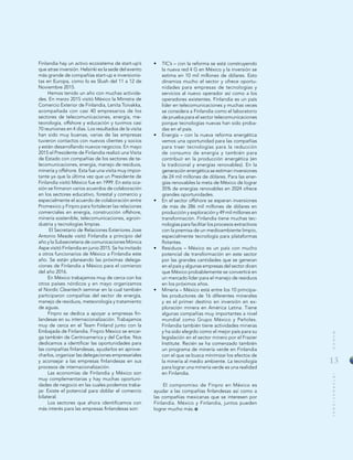 13
MUNDOINTERNACIONAL
Finlandia hay un activo ecosistema de start-up’s
que atrae inversión. Helsinki es la sede del evento
más grande de compañías start-up e inversionis-
tas en Europa, como lo es Slush del 11 a 12 de
Noviembre 2015.
Hemos tenido un año con muchas activida-
des. En marzo 2015 visitó México la Ministra de
Comercio Exterior de Finlandia, Lenita Toivakka,
acompañada con casi 40 empresarios de los
sectores de telecomunicaciones, energía, me-
teorología, offshore y educación y tuvimos casi
70 reuniones en 4 días. Los resultados de la visita
han sido muy buenas, varias de las empresas
tuvieron contactos con nuevos clientes y socios
y están desarrollando nuevos negocios. En mayo
2015 el Presidente de Finlandia realizó una Visita
de Estado con compañías de los sectores de te-
lecomunicaciones, energía, manejo de residuos,
minería y offshore. Esta fue una visita muy impor-
tante ya que la última vez que un Presidente de
Finlandia visitó México fue en 1999. En esta oca-
sión se firmaron varios acuerdos de colaboración
en los sectores educativo, forestal y comercio y
especialmente el acuerdo de colaboración entre
Promexico y Finpro para fortalecer las relaciones
comerciales en energía, construcción offshore,
minería sostenible, telecomunicaciones, agroin-
dustria y tecnologías limpias.
El Secretario de Relaciones Exteriores Jose
Antonio Meade visitó Finlandia a principio del
año y la Subsecretaria de comunicaciones Mónica
Aspe visitó Finlandia en junio 2015. Se ha invitado
a otros funcionarios de México a Finlandia este
año. Se están planeando las próximas delega-
ciones de Finlandia a México para el comienzo
del año 2016.
En México trabajamos muy de cerca con los
otros países nórdicos y en mayo organizamos
el Nordic Cleantech seminar en la cual también
participaron compañías del sector de energía,
manejo de residuos, meteorología y tratamiento
de aguas.
Finpro se dedica a apoyar a empresas fin-
landesas en su internacionalización. Trabajamos
muy de cerca en el Team Finland junto con la
Embajada de Finlandia. Finpro Mexico se encar-
ga también de Centroamerica y del Caribe. Nos
dedicamos a identificar las oportunidades para
las compañías finlandesas, ayudarlos en aprove-
charlos, organizar las delegaciones empresariales
y aconsejar a las empresas finlandesas en sus
procesos de internacionalización.
Las economías de Finlandia y México son
muy complementarias y hay muchas oportuni-
dades de negocio en las cuales podemos traba-
jar. Existe el potencial para doblar el comercio
bilateral.
Los sectores que ahora identificamos con
más interés para las empresas finlandesas son:
•	 TIC’s – con la reforma se está construyendo
la nueva red 4 G en México y la inversión se
estima en 10 mil millones de dólares. Esto
dinamiza mucho el sector y ofrece oportu-
nidades para empresas de tecnologías y
servicios al nuevo operador así como a los
operadores existentes. Finlandia es un país
líder en telecomunicaciones y muchas veces
se considera a Finlandia como el laboratorio
de prueba para el sector telecomunicaciones
porque tecnologías nuevas han sido proba-
das en el país.
•	 Energía – con la nueva reforma energética
vemos una oportunidad para las compañías
para traer tecnologías para la reducción
de consumo de energía y también para
contribuir en la producción energética (en
la tradicional y energías renovables). En la
generación energética se estiman inversiones
de 24 mil millones de dólares. Para las ener-
gías renovables la meta de México de lograr
35% de energías renovables en 2024 ofrece
grandes oportunidades.
•	 En el sector offshore se esperan inversiones
de más de 286 mil millones de dólares en
producción y exploración y 49 mil millones en
transformación. Finlandia tiene muchas tec-
nologías para facilitar los procesos extractivos
con la premisa de un medioambiente limpio,
especialmente tecnología para plataformas
flotantes.
•	 Residuos – México es un país con mucho
potencial de transformación en este sector
por las grandes cantidades que se generan
en el país y algunas empresas del sector dicen
que México probablemente se convertirá en
un mercado líder para el manejo de residuos
en los próximos años.
•	 Minería – México está entre los 10 principa-
les productores de 16 diferentes minerales
y es el primer destino en inversión en ex-
ploración minera en América Latina. Tiene
algunas compañías muy importantes a nivel
mundial como Grupo México y Peñoles.
Finlandia también tiene actividades mineras
y ha sido elegido como el mejor país para su
legislación en el sector minero por el Frazier
Institute. Recién se ha comenzado también
un programa de minería verde en Finlandia
con el que se busca minimizar los efectos de
la minería al medio ambiente. La tecnología
para lograr una minería verde es una realidad
en Finlandia.
El compromiso de Finpro en México es
ayudar a las compañías finlandesas así como a
las compañías mexicanas que se interesen por
Finlandia. México y Finlandia, juntos pueden
lograr mucho más.
 