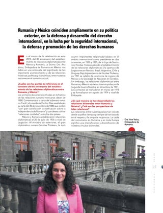 15
MUNDOINTERNACIONAL
E
Rumania y México coinciden ampliamente en su política
exterior, en la defensa y desarrollo del derecho
internacional, en la lucha por la seguridad internacional,
la defensa y promoción de los derechos humanos
asumir importantes responsabilidades en el
ámbito internacional como presidente en dos
ocasiones, en 1930 y 1931, de la Liga de Nacio-
nes. Nicolae Titulescu decidió el establecimiento
de las relaciones diplomáticas y la apertura de
Legaciones en Mexico, Brasil, Argentina, Chile y
Uruguay. Bajo la presidencia de Nicolae Titulescu,
en 1931 se celebró la ceremonia de ingreso de
México a la Sociedad de Naciones en Ginebra.
Sin embargo, las relaciones diplomáticas entre
Rumania y México se vieron interrumpidas por la
Segunda Guerra Mundial en diciembre de 1941.
Los contactos se reanudaron en marzo de 1973
y se formalizaron en agosto de 1974 a nivel de
Embajada.
¿De qué manera se han desarrollado las
relaciones bilaterales entre Rumania y
México? ¿Cuál son las perspectivas de
tales relaciones?
Las relaciones entre nuestros países han crecido
desde aquellos tiempos y siempre se han basado
en el respeto y la simpatía recíprocos. La caída
del comunismo en Rumania y en toda Europa
significo una intensificación y diversificación de
nuestros vínculos bilaterales.
n el marco de la celebración en este
2015, del 80 aniversario del estableci-
miento de relaciones diplomáticas entre
México y Rumania, La Excma. Dra. Ana
Voicu, Embajadora de Rumania en México nos
habla en una entrevista del significado de tan
importante acontecimiento y de las relaciones
históricas, políticas y económicas, entre nuestras
naciones en el contexto actual.
¿Cuáles son los puntos de referencia en el
contexto del 80 aniversario del estableci-
miento de las relaciones diplomáticas entre
Rumania y México?
Los primeros documentos oficiales en la historia
de las relaciones rumano-mexicanas datan de
1880. Contestando a la carta del soberano ruma-
no Carol I, el presidente Porfirio Díaz resaltaba en
su carta del 30 de noviembre de 1880 que recibió
“con gran satisfacción la notificación sobre la
independencia de Rumania” y que desea cultivar
“relaciones cordiales” entre los dos países.
México y Rumania establecieron relaciones
diplomáticas el 20 de julio de 1935 a nivel de
Legación. Al ministro de exteriores, el gran
diplomático rumano Nicolae Titulescu, le tocó
Dra. Ana Voicu,
Embajadora de
Rumanía.
 