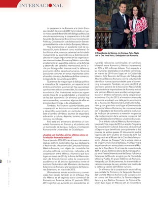 16
MUNDOINTERNACIONAL
INTERNACI NAL
El Presidente de México, Lic Enrique Peña Nieto
con la Dra. Ana Voicu, Embajadora de Rumanía.
La pertenencia de Rumania a la Unión Euro-
pea desde 1 de enero de 2007 ha brindado un nue-
vo marco para el desarrollo del diálogo político, los
vínculos económicos y la cooperación a la luz del
Acuerdo de Asociación Económica, Concertación
Política y Cooperación y de la Asociación Estraté-
gica establecida entre la Unión Europea y México.
Hoy día tenemos un excelente nivel de co-
laboración, tanto bilateral como multilateral. En
los últimos años, nuestros países se han brindado
mutuamente su apoyo de cara a distintas candi-
daturas en cargos importantes en las organizacio-
nes internacionales. Rumania y México coinciden
ampliamente en su política exterior, en la defensa
y desarrollo del derecho internacional, en la lu-
cha por la seguridad internacional, la defensa y
promoción de los derechos humanos. Tenemos
posiciones comunes en temas importantes como
el cambio climático, la defensa de libre comercio,
la Agenda de Desarrollo post 2015.
Queremos dar mayor vigor al diálogo político
e intensificar la cooperación, en especial en el
ámbito económico y comercial. Hay que señalar
que los intercambios comerciales, la cooperación
económica y las inversiones recíprocas siguen
siendo lejos de las posibilidades y el potencial
de las dos economías. En el marco jurídico hay
varios acuerdos y convenios, algunos de ellos en
proceso de prorroga o de actualización.
También, hay nuevas oportunidades para
cooperación en ámbitos como medio ambiente
y desarrollo sustentable, en particular el com-
bate al cambio climático; asuntos de seguridad;
educación y cultura; deporte; turismo; energía;
ciencia y tecnología.
Para este ano aniversario abriremos un con-
sulado honorario en Cancún y el próximo año
un Lectorado de Lengua, Cultura y Civilización
Rumana en la Universidad de Guadalajara.
¿Cuáles son los hitos de los últimos años en
la relación Rumania-México?
Para el periodo 2012-2014 en el marco de nuestro
dialogo político-diplomático hay que destacar la
V Reunión del Mecanismo de Consultas Políticas
México-Rumania, con objeto de consolidar los
vínculos políticos, económicos, culturales y de
cooperación entre México y Rumania que tuvo
lugar en marzo de 2014 y la firma del Memorán-
dum de Entendimiento sobre la cooperación
académica en el ámbito diplomático entre el
Instituto Diplomático del Ministerio de Asuntos
Exteriores de Rumania y la Secretaria de Relacio-
nes Exteriores, en marzo de 2013.
Últimamente temas económicos y comer-
ciales han estado también en el enfoque. Hoy
día México es el segundo socio comercial de
Rumania en América Latina. El periodo 2012-
2014 significó un aumento sin precedentes en
nuestras relaciones comerciales. El comercio
bilateral entre Rumania y México incrementó
en 2014 a 363 millones dólares. Con respecto a
las reuniones bilaterales en al ámbito comercial,
en marzo de 2014 tuvo lugar, en la Ciudad de
México, la IV Reunión del Grupo de Trabajo de
Alto Nivel México-Rumania con la voluntad de
identificar nuevas oportunidades para el comer-
cio y la inversión. También, en junio de 2014, el
secretario general de la Asociación Nacional de
Exportadores e Importadores de Rumania realizó
una visita en México para acordar varios proyec-
tos en el ámbito comercial y de la cooperación
económica. En julio 2013, el ministro rumano de
economía encabezó una delegación económica
de la Asociación Nacional de Constructores Na-
vales y con gran éxito tuvo lugar el Seminario de
Negocios México-Rumania y las conversaciones
con el Secretario de Economía sobre la evolución
de los flujos de comercio e inversión recíprocos
y la modernización de la vertiente comercial del
Acuerdo Global entre México y la Unión Europea.
En el ámbito cultural, México y Rumania suscri-
bieron el 23 de mayo de 2014 un amplio Programa
de Cooperación Cultural, Educativa, de Juventud
y Deporte que beneficiará principalmente a los
jóvenes de ambos países. El documento tendrá
vigencia del 2014 al 2016. En marzo de 2014 fue
inaugurada en el Museo de la Cancillería la expo-
sición „Raíces de Paisajes” de la artista plástica
de origen rumano Silvia Barbescu. Fue la primera
exposición de una artista plástica rumana en el Mu-
seo de la Cancillería. En el mes de noviembre de
2014 el grupo folclórico Dorul de Rumania partici-
pó en el Festival Internacional de Danza Folklórica
Estampas del Mundo acogido por la Ciudad de
México y Puebla. El grupo folklórico de Rumania,
integrado por 35 de personas, ha transmitido un
caluroso mensaje de paz y amistad por medio de
la belleza y valores del folklore rumano.
En el marco de la cooperación sectorial hay
que señalar la Primera y la Segunda Reunión
del Comité México-Rumania de Cooperación
en contra del Narcotráfico, la Fármacodepen-
dencia y sus Delitos Conexos. La Primera Re-
unión tuvo lugar en México DF, en noviembre
 