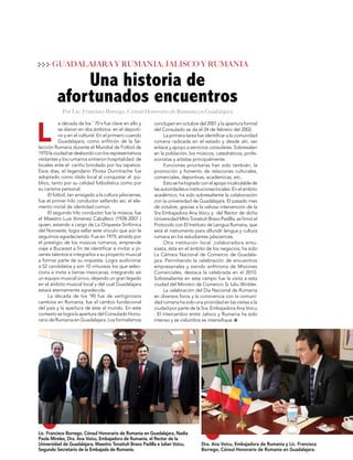 19
MUNDOINTERNACIONAL
L
concluyen en octubre del 2001 y la apertura formal
del Consulado se da el 24 de febrero del 2002.
La primera tarea fue identificar a la comunidad
rumana radicada en el estado y desde ahí, ser
enlace y apoyo a servicios consulares. Sobresalen
en la población, los músicos, catedráticos, profe-
sionistas y artistas principalmente.
Funciones prioritarias han sido también, la
promoción y fomento de relaciones culturales,
comerciales, deportivas, académicas, etc.
Estosehalogradoconelapoyoincalculablede
lasautoridadeseinstitucioneslocales.Enelámbito
académico, ha sido sobresaliente la colaboración
con la universidad de Guadalajara. El pasado mes
de octubre, gracias a la valiosa intervención de la
Sra Embajadora Ana Voicu y del Rector de dicha
UniversidadMtroTonatiuhBravoPadilla,sefirmóel
Protocolo con El Instituto de Lengua Rumana, que
será el instrumento para difundir lengua y cultura
rumana en los estudiantes jalisciences.
Otra institución local ,colaboradora entu-
siasta, ésta en el ámbito de los negocios, ha sido
La Cámara Nacional de Comercio de Guadala-
jara. Permitiendo la celebración de encuentros
empresariales y siendo anfitriona de Misiones
Comerciales, destaca la celebrada en el 2010.
Sobresaliente en este campo fue la visita a esta
ciudad del Ministro de Comercio Sr Iuliu Winkler.
La celebración del Día Nacional de Rumania
en diversos foros y la convivencia con la comuni-
dad rumana ha sido una prioridad en las visitas a la
ciudad por parte de la Sra. Embajadora Ana Voicu
. El intercambio entre Jalisco y Rumania ha sido
intenso y se vislumbra se intensifique.
a década de los ' 70 s fue clave en ello y
se dieron en dos ámbitos: en el deporti-
vo y en el cultural. En el primero cuando
Guadalajara, como anfitrión de la Se-
lección Rumana durante el Mundial de Fútbol de
1970 la ciudad se desbordó con los representativos
visitantes y los rumanos sintieron hospitalidad de
locales ante el cariño brindado por los tapatios.
Esos días, el legendario Florea Dumitrache fue
adoptado como ídolo local al conquistar al pú-
blico, tanto por su calidad futbolística como por
su carisma personal.
El fútbol, tan arraigado a la cultura jalisciense,
fue el primer hilo conductor sellando así, el ele-
mento inicial de identidad común.
El segundo hilo conductor fue la música; fue
el Maestro Luis Ximenez Caballero (1928-2007 )
quien, estando a cargo de La Orquesta Sinfónica
del Noroeste, logra sellar este vínculo que aún le
seguimos agradeciendo. Fue en 1979, atraído por
el prestigio de los músicos rumanos, emprende
viaje a Bucarest a fin de identificar e invitar a jó-
venes talentos e integrarlos a su proyecto musical
a formar parte de su orquesta. Logra audicionar
a 52 candidatos y son 10 virtuosos los que selec-
ciona e invita a tierras mexicanas, integrando así
un equipo musical único, dejando un gran legado
en el ámbito musical local y del cual Guadalajara
estará eternamente agradecida.
La década de los '90 fue de vertiginosos
cambios en Rumania; fue el cambio fundacional
del país y la apertura de éste al mundo. En este
contexto se logra la apertura del Consulado Hono-
rario de Rumania en Guadalajara. Los formalismos
Una historia de
afortunados encuentros
GUADALAJARA Y RUMANIA; JALISCO Y RUMANIA
Lic. Francisco Borrego, Cónsul Honorario de Rumanía en Guadalajara, Nadia
Paola Mireles, Dra. Ana Voicu, Embajadora de Rumania, el Rector de la
Universidad de Guadalajara, Maestro Tonatiuh Bravo Padilla e Iulian Voicu,
Segundo Secretario de la Embajada de Rumanía.
Dra. Ana Voicu, Embajadora de Rumania y Lic. Francisco
Borrego, Cónsul Honorario de Rumanía en Guadalajara.
Por Lic. Francisco Borrego, Cónsul Honorario de Rumanía en Guadalajara
 