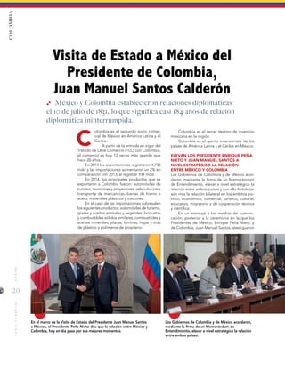 20
MUNDOINTERNACIONAL
C
Visita de Estado a México del
Presidente de Colombia,
Juan Manuel Santos Calderón
En el marco de la Visita de Estado del Presidente Juan Manuel Santos
a México, el Presidente Peña Nieto dijo que la relación entre México y
Colombia, hoy en día pasa por sus mejores momentos.
Los Gobiernos de Colombia y de México acordaron,
mediante la firma de un Memorándum de
Entendimiento, elevar a nivel estratégico la relación
entre ambos países.
Colombia es el tercer destino de inversión
mexicana en la región.
Colombia es el quinto inversionista de los
países de América Latina y el Caribe en México.
ELEVAN LOS PRESIDENTE ENRIQUE PEÑA
NIETO Y JUAN MANUEL SANTOS A
NIVEL ESTRATÉGICO LA RELACIÓN
ENTRE MÉXICO Y COLOMBIA
Los Gobiernos de Colombia y de México acor-
daron, mediante la firma de un Memorándum
de Entendimiento, elevar a nivel estratégico la
relación entre ambos países y con ello fortalecer
aún más la relación bilateral en los ámbitos po-
lítico, económico, comercial, turístico, cultural,
educativo, migratorio y de cooperación técnica
y científica.
En un mensaje a los medios de comuni-
cación, posterior a la ceremonia en la que los
Presidentes de México, Enrique Peña Nieto, y
de Colombia, Juan Manuel Santos, atestiguaron
México y Colombia establecieron relaciones diplomáticas
el 10 de julio de 1831, lo que significa casi 184 años de relación
diplomática ininterrumpida.
COLOMBIA
olombia es el segundo socio comer-
cial de México en América Latina y el
Caribe.
A partir de la entrada en vigor del
Tratado de Libre Comercio (TLC) con Colombia,
el comercio es hoy 12 veces más grande que
hace 20 años.
En 2014 las exportaciones registraron 4,733
mdd y las importaciones aumentaron un 2% en
comparación con 2013, al registrar 934 mdd.
En 2014, los principales productos que se
exportaron a Colombia fueron: automóviles de
turismo, monitores y proyectores, vehículos para
transporte de mercancías, barras de hierro o
acero; materiales plásticos y tractores.
En el caso de las importaciones sobresalen
los siguientes productos: automóviles de turismo,
grasas y aceites animales y vegetales, briquetas
y combustibles sólidos similares, combustibles y
aceites minerales, placas, láminas, hojas y tiras
de plástico y polímeros de propileno.
 