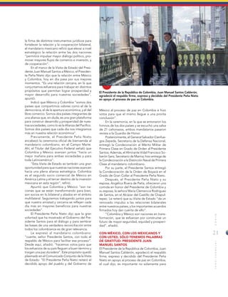 21
MUNDOINTERNACIONAL
El Presidente de la República de Colombia, Juan Manuel Santos Calderón,
agradeció el respaldo firme, expreso y decidido del Presidente Peña Nieto
en apoyo al proceso de paz en Colombia.
la firma de distintos instrumentos jurídicos para
fortalecer la relación y la cooperación bilateral,
el mandatario mexicano refirió que elevar a nivel
estratégico la relación entre las dos naciones
“permitirá impulsar mayor diálogo político, pro-
mover mayores flujos de comercio e inversión, y
de cooperación”.
En el marco de la Visita de Estado del Presi-
dente Juan Manuel Santos a México, el Presiden-
te Peña Nieto dijo que la relación entre México
y Colombia, hoy en día pasa por sus mejores
momentos. “Es una relación cercana, en la que
conjuntamos esfuerzos para trabajar en distintos
propósitos que permitan lograr prosperidad y
mayor desarrollo para nuestras sociedades”,
apuntó.
Indicó que México y Colombia “somos dos
países que compartimos valores como el de la
democracia, el de la apertura económica, y el del
libre comercio. Somos dos países integrantes de
una alianza que, sin duda, es una gran plataforma
para construir desarrollo y prosperidad de nues-
tras sociedades, como lo es la Alianza del Pacífico.
Somos dos países que cada día nos integramos
más en nuestra relación económica”.
Previamente, el Presidente Peña Nieto
encabezó la ceremonia oficial de bienvenida al
mandatario colombiano, en el Campo Marte.
Ahí, el Titular del Ejecutivo Federal señaló que
Colombia y México avanzan juntos “hacia un
mejor mañana para ambas sociedades y para
toda Latinoamérica”.
“Esta Visita de Estado es también una gran
oportunidad para que nuestras naciones avancen
hacia una plena alianza estratégica. Colombia
es el segundo socio comercial de México en
América Latina y el tercer destino de la inversión
mexicana en esta región”, refirió.
Apuntó que Colombia y México “son na-
ciones que se están transformando para bien,
son socios en lo bilateral y aliados en el ámbito
multilateral. Seguiremos trabajando juntos para
que nuestra amistad y cercanía se reflejen cada
día más en mayores beneficios para nuestras
sociedades”.
El Presidente Peña Nieto dijo que la gran
voluntad que ha mostrado el Gobierno del Pre-
sidente Santos para el diálogo y para sembrar
las bases de una verdadera reconciliación entre
todos los colombianos es de gran relevancia.
Le expresó al mandatario colombiano:
“cuente, señor Presidente Santos, con todo el
respaldo de México para facilitar ese proceso”.
Desde aquí, añadió, “hacemos votos para que
los esfuerzos de su país lleguen a buen término y
traigan una paz duradera”. Este propósito quedó
plasmado en el Comunicado Conjunto de la Visita
de Estado: “El Presidente Peña Nieto reiteró el
decidido apoyo del pueblo y del Gobierno de
México al proceso de paz en Colombia e hizo
votos para que el mismo llegue a una pronta
conclusión”.
En la ceremonia, en la que se entonaron los
himnos de los dos países y se escuchó una salva
de 21 cañonazos, ambos mandatarios pasaron
revista a la Guardia de Honor.
Posteriormente, el General Salvador Cienfue-
gos Zepeda, Secretario de la Defensa Nacional,
entregó la Condecoración al Mérito Militar de
Primera Clase en Grado de Orden al Presidente
Santos. Además, el Almirante Vidal Francisco So-
berón Sanz, Secretario de Marina, hizo entrega de
la Condecoración a la Distinción Naval de Primera
Clase al mandatario colombiano.
Por su parte, el Presidente Santos entregó
la Condecoración de la Orden de Boyacá en el
Grado de Gran Collar al Presidente Peña Nieto.
Después, el Presidente Peña Nieto y su
esposa, Angélica Rivera de Peña, ofrecieron una
comida en honor del Presidente de Colombia y
su esposa, la señora María Clemencia Rodríguez
de Santos, en el Alcázar del Castillo de Chapul-
tepec. Le reiteró que su Visita de Estado “da un
renovado impulso a las relaciones bilaterales
entre nuestros países, y los importantes acuerdos
firmados hoy dan cuenta de ello”.
“Colombia y México son naciones en trans-
formación, que se esfuerzan por construirse un
futuro de mayor seguridad, equidad y prosperi-
dad”, añadió.
CON MÉXICO, CON LOS MEXICANOS Y
CON USTED, SÓLO TENEMOS PALABRAS
DE GRATITUD: PRESIDENTE JUAN
MANUEL SANTOS
El Presidente de la República de Colombia, Juan
Manuel Santos Calderón, agradeció el respaldo
firme, expreso y decidido del Presidente Peña
Nieto en apoyo al proceso de paz en Colombia,
el cual dijo, es importante no solamente para
 