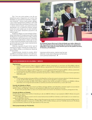 23
MUNDOINTERNACIONAL
Eso “nos une como países y nos da una
plataforma para integrarnos con mucha más
facilidad, lo cual venimos haciendo y seguire-
mos haciendo”. Somos cuatro países, agregó,
“que unidos representamos el 40 por ciento del
Producto Interno Bruto de América Latina, y más
o menos somos la sexta, ya la sexta economía
del planeta, con un potencial inmenso, porque
somos los cuatro países que en este momento
están con el mayor dinamismo económico de
toda la región”.
Enfatizó la alegría con que entregó al Presi-
dente Peña Nieto la Condecoración de la Orden
de Boyacá en el grado de Gran Collar, símbolo
de la libertad y de la democracia en Colombia:
“nada menos puede darse a usted, que ha sido
un gran amigo de Colombia, que ha sido mi ami-
go personal y que ha sido un gran representante
de un pueblo hermano”.
Además, expresó el gran honor que le
representa el haber recibido las Condecoracio-
nes al Mérito Militar y a la Distinción Naval de
Primera Clase.
Posteriormente, durante la comida, refirió
que México y Colombia creemos “en la democra-
cia, creemos en el libre comercio, creemos en la
importancia de la justicia, creemos que hay que
defender a toda costa la libertad y las libertades
como premisa fundamental”.
El Presidente Santos afirmó que la Visita de Estado que realiza a México ha
sido muy productiva por las conversaciones, las acciones y los compromisos
adquiridos, lo que resulta de mutuo beneficio para los dos pueblos hermanos,
el mexicano y el colombiano.
DATOS ECONOMICOS DE COLOMBIA Y MÉXICO
Exportaciones
•	 En 2014, las exportaciones a México alcanzaron US$914,4 millones, presentando un crecimiento de 5,9% (US$50,6 millones)
respecto a 2013, cuando alcanzaron US$863,8 millones y representaron el 1,7% de las exportaciones totales de Colombia al
mundo.
•	 Del total exportado a México en 2014, el segmento no minero representó el 82,7% al registrar US$756,1 millones, presentando
un decrecimiento de US$20,9 millones, 2,7% menos que los US$777 millones registrados en 2013.
•	 Durante 2014, el número de empresas colombianas que exportaron a México productos no mineros por montos superiores a
US$10.000 fue 804.
Inversión
•	 En 2014,según la balanza de pagos del Banco de la República, los flujos de inversión extranjera directa en Colombia alcanzaron
un valor de US$ 16.054 millones, lo cual representó un decrecimiento del 0,9% con respecto al 2013.
•	 En el periodo acumulado de 2000 a 2014, México registróun flujo de IED acumulado en Colombia de US$3840,6 millones,
ubicándose como la segunda fuente de IED en Colombia proveniente de Norteamérica y noveno del mundo.
Inversión de Colombia en México
Entre 2000 y 2014, según las cifras de inversión por Balanza de Pagos del Banco de la República, Colombia registró una acumulación
de IED en México de US$2.364,1 millones, la cual representó el 5,8% de la inversión del país en el mundo.
En este mismo periodo, México se ubicó como el sexto destino de inversión de Colombia en el exterior y el segundo en Asia.
Inversión de México en Colombia
En 2014, México registró flujos de IED en Colombia por valor de US$618,5 millones, lo que representó US$53,9 millones más que lo
registrado el año anterior.
Entre 2000 y 2014, México se ubicó como la novena fuente emisora de IED en Colombia a nivel mundial, con una inversión acu-
mulada de US$3.840,6 millones.
Entre 2003 y 2014, según FDI Markets, México dirigió 24 proyectos de inversión en Colombia hacia los sectores de Telecomunica-
ciones (50,00%), Materiales de construcción (12,50%), BPO y/o KPO (12,50%), Software y servicios TI (8,33%), Químicos (4,17%), Bienes
y servicios Petroleros y Mineros (4,17%), Agroindustria 4,17%, entre otros.
Datos proporcionados por ProColombia.
 