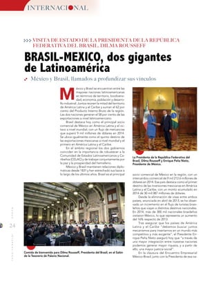 24
MUNDOINTERNACIONAL
M
BRASIL-MEXICO, dos gigantes
de Latinoamérica
La Presidenta de la República Federativa del
Brasil, Dilma Rousseff y Enrique Peña Nieto,
Presidente de México.
Comida de bienvenida para Dilma Rousseff, Presidenta del Brasil, en el Salón
de la Tesorería de Palacio Nacional.
socio comercial de México en la región, con un
intercambio comercial de 9 mil 212.6 millones de
dólares en 2014. Ese país destaca como el primer
destino de las inversiones mexicanas en América
Latina y el Caribe, con un monto acumulado en
2014 de 30 mil 087 millones de dólares.
Desde la eliminación de visas entre ambos
países, anunciada en abril de 2013, se ha obser-
vado un incremento en el flujo de turistas brasi-
leños que viajan a distintos destinos nacionales.
En 2014, más de 300 mil nacionales brasileños
visitaron México, lo que representa un aumento
del 16% respecto de 2013.
Tras asegurar que los países de América
Latina y el Caribe “debemos buscar juntos
mecanismos para insertarnos en un mundo más
competitivo y más exigente”, el Presidente En-
rique Peña Nieto aseguró hoy que “a través de
una mayor integración entre nuestras naciones
podemos generar mayor riqueza, y a partir de
ello, una mayor justicia social”.
En la clausura del Encuentro Empresarial
México-Brasil, junto con la Presidenta de esa na-
México y Brasil, llamados a profundizar sus vínculos
INTERNACI NAL
VISITA DE ESTADO DE LA PRESIDENTA DE LA REPÚBLICA
FEDERATIVA DEL BRASIL, DILMA ROUSSEFF
éxico y Brasil se encuentran entre las
mayores naciones latinoamericanas
en términos de territorio, biodiversi-
dad, economía, población y desarro-
llo industrial. Juntos reúnen la mitad del territorio
de América Latina y el Caribe y suman el 62 por
ciento del Producto Interno Bruto de la región.
Las dos naciones generan el 58 por ciento de las
exportaciones a nivel latinoamericano.
Brasil destaca hoy como el principal socio
comercial de México en América Latina y el oc-
tavo a nivel mundial, con un flujo de mercancías
que superó 9 mil millones de dólares en 2014.
Se ubica igualmente como el quinto destino de
las exportaciones mexicanas a nivel mundial y el
primero en América Latina y el Caribe.
En el ámbito regional los dos gobiernos
coinciden en la importancia de robustecer a la
Comunidad de Estados Latinoamericanos y Ca-
ribeños (CELAC) y de trabajar conjuntamente por
la paz y la prosperidad del hemisferio.
México y Brasil mantienen relaciones diplo-
máticas desde 1831 y han estrechado sus lazos a
lo largo de los últimos años. Brasil es el principal
 