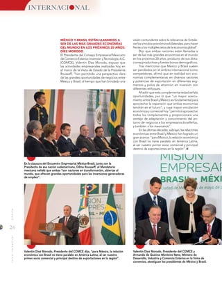 26
MUNDOINTERNACIONAL
INTERNACI NAL
Valentín Diez Morodo, Presidente del COMCE dijo, “para México, la relación
económica con Brasil no tiene paralelo en América Latina, al ser nuestro
primer socio comercial y principal destino de exportaciones en la región”.
En la clausura del Encuentro Empresarial México-Brasil, junto con la
Presidenta de esa nación sudamericana, Dilma Rousseff, el Mandatario
mexicano señaló que ambas “son naciones en transformación, abiertas al
mundo, que ofrecen grandes oportunidades para las inversiones generadoras
de empleo”.
Valentín Diez Morodo, Presidente del COMCE y
Armando de Queiroz Monteiro Neto, Ministro de
Desarrollo, Industria y Comercio Exterior.en la firma de
convenios, atestiguan los presidentes de México y Brasil.
MÉXICO Y BRASIL ESTÁN LLAMADOS A
SER DE LAS MÁS GRANDES ECONOMÍAS
DEL MUNDO EN LOS PRÓXIMOS 20 AÑOS:
DÍEZ MORODO
El Presidente del Consejo Empresarial Mexicano
de Comercio Exterior, Inversión y Tecnología, A.C.
(COMCE), Valentín Díez Morodo, expuso que
las actividades empresariales realizadas hoy en
el marco de la Visita de Estado de la Presidenta
Rousseff, “han permitido una perspectiva clara
de las grandes oportunidades de negocios entre
México y Brasil, al tiempo que han brindado una
visión contundente sobre la relevancia de fortale-
cer los vínculos económicos bilaterales, para hacer
frente a los múltiples retos de la economía global”.
Dijo que ambas naciones están llamadas a
ser de las más grandes economías en el mundo
en los próximos 20 años, producto de sus dota-
ciones productivas y fuertes bonos demográficos.
Tras mencionar que México y Brasil suelen
ser percibidos en el ámbito internacional como
competidores, afirmó que en realidad son eco-
nomías complementarias en diversos sectores
y potencias de exportación en diferentes seg-
mentos y polos de atracción en inversión con
diferentes enfoques.
Añadió que esta complementariedad señala
oportunidades, por lo que “un mayor acerca-
miento entre Brasil y México es fundamental para
aprovechar la expansión que ambas economías
tendrán en el futuro”, y cuya mayor vinculación
económica y comercial hoy “permitirá aprovechar
todos los complementos y proporcionará una
ventaja de adaptación y conocimiento del en-
torno de negocios a los empresarios brasileños,
y también a los mexicanos”.
En las últimas décadas, subrayó, las relaciones
económicas entre Brasil y México han logrado un
gran avance: “para México, la relación económica
con Brasil no tiene paralelo en América Latina,
al ser nuestro primer socio comercial y principal
destino de exportaciones en la región”.
 