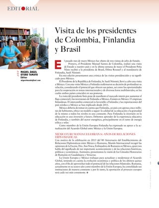 l pasado mes de mayo México fue objeto de tres visitas de jefes de Estado.
Primero, el Presidente Manuel Santos de Colombia, realizó una visita
de Estado a nuestro país y en la última semana de mayo el Presidente Peña
Nieto recibió a la presidenta de Brasil, Dilma Roussef y al mandatario de
Finlandia, Sauli Niinistö.
En esta edición presentamos una crónica de las visitas presidenciales y su signifi-
cado para México.
El Presidente de la República de Finlandia, Sr. Sauli Niinistö, llevó a cabo una visita
a México. Con esta visita México y Finlandia reafirmaron su decisión de profundizar su
relación, considerando el potencial que ofrecen sus países, así como las oportunidades
para la cooperación en temas internacionales y de diversos foros multilaterales, en los
cuales ambos países coinciden en sus posturas.
La visita del presidente finés pone de manifiesto el marcado interés por aumentar el
flujo comercial y las inversiones de Finlandia a México. Existen en México 35 empresas
finlandesas. El intercambio comercial es favorable a Finlandia y las exportaciones del
país nórdico a México se han triplicado desde 2011.
México debería de tomar en cuenta que Finlandia, un país con apenas cinco millo-
nes de habitantes, ofrece un modelo a seguir: la calidad de su educación y la gratuidad
de la misma a todos los niveles es una constante. Para Finlandia la inversión en la
educación es una inversión a futuro. Debemos aprender de la experiencia educativa
de Finlandia, y también del sector energético, principalmente en el ramo de energía
eólica y solar.
Como miembro de la Unión Europea Finlandia ha expresado su apoyo a la ac-
tualización del Acuerdo Global entre México y la Unión Europea.
MÉXICO Y RUMANIA CELEBRAN 80 AÑOS DE RELACIONES
DIPLOMÁTICAS
Con motivo de la celebración en 2015 del 80 Aniversario del Establecimiento de
Relaciones Diplomáticas entre México y Rumania, Mundo Internacional recogió las
opiniones de la Excma. Dra. Ana Voicu, Embajadora de Rumania en México, quien nos
habla del significado de tan importante acontecimiento y de las relaciones históricas,
políticas y económicas. Asimismo, presentamos la visión de los Cónsules Honorarios
de Rumanía en Guadalajara y Veracruz.
La Unión Europea y México trabajan para actualizar y modernizar el Acuerdo
Global, teniendo en cuenta la evolución económica y política de los últimos quince
años, con el fin de aprovechar todo el potencial de las relaciones bilaterales. Rumania,
actualmente en su octavo año como miembro de la Unión Europea, ha consolidado sus
instituciones de manera constante y por lo tanto, la aportación al proyecto europeo
será cada vez más consistente.
EDITORIAL
MIGUEL ÁNGEL
OTERO TAMAYO
Editor
miguelmundo@aol.com
E
1
MUNDOINTERNACIONAL
Visita de los presidentes
de Colombia, Finlandia
y Brasil
 