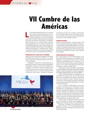 30
MUNDOINTERNACIONAL
L
VII Cumbre de las
Américas
La Foto de Familia.
económico a la isla y la ocupación de Guantá-
namo. También afirmó que la normalización de
las relaciones entre ambos países demandarán
paciencia y mucho trabajo conjunto.
OBSERVADORES
Entre los observadores e invitados para la VII
Cumbre de las Américas participaron el Secreta-
rio general de la ONU, Ban Ki-Moon, el Primer
ministro de Holanda, Mark Rutte y el Secretario
de estado de Cooperación Internacional y para
Iberoamérica (SECIPI) de España, Jesús Manuel
Gracia Aldaz.
PARTICIPACIÓN DE MÉXICO
En su participación en la Primera Sesión de la
VII Cumbre de las Américas, el Presidente de la
República, Enrique Peña Nieto, afirmó que las
reformas emprendidas por su Gobierno, “son
cambios en favor de la inclusión, para que México
avance a una mayor velocidad y para que todos
prosperen y nadie se quede atrás”.
Precisó que “para ser duradero, el crecimiento
económicodebeserincluyente.Susbeneficiosdeben
alcanzar a todas las regiones y a todos los grupos de
la sociedad, especialmente a los más vulnerables”.
Ante los jefes de Estado y de Gobierno de
las Américas, explicó que “la transformación
que hemos emprendido en México justamente
tiene ese propósito: lograr mayores tasas de
crecimiento, acompañadas de políticas públicas
que aseguren que el desarrollo llegue a un mayor
número de familias”.
En su mensaje, el Mandatario mexicano
expresó su reconocimiento a los Estados Unidos
de América y a la República de Cuba, que han
entrado a una etapa de diálogo. “Este encuentro
histórico también es posible gracias al restable-
cimiento del diálogo entre dos grandes amigos
de México: Cuba y Estados Unidos. Nuestro país
apoya, reconoce y se asume aliado de este pro-
ceso de diálogo y entendimiento”, dijo.
Destacó que “los líderes de ambas naciones
le han recordado al mundo que la apertura al
diálogo está cargada de futuro y posibilidades”.
Asimismo, manifestó su solidaridad con el
pueblo de Chile y con la Presidenta Michelle
Bachelet, ante las contingencias climáticas que
están enfrentando.
INTERNACI NAL
as Cumbres de las Américas son una serie
continua de cumbres que reúnen a los lí-
deres de Norteamérica, Centroamérica, el
Caribe y Sudamérica. La función de estas
cumbres es fomentar la discusión de una variedad
de temas que afectan al hemisferio occidental.
Estas reuniones en la cumbre de alto nivel han
sido organizadas por una serie de organismos
multilaterales bajo los auspicios de la Organiza-
ción de los Estados Americanos. En la década de
1990, lo que antes eran "cumbres ad hoc" llegó a
ser institucionalizado en un programa regular de
conferencias como "Cumbres de las Américas".
PRESENCIA DE CUBA EN LA CUMBRE
Dado el compromiso de los estados miembros
del ALBA en boicotear la cumbre si no asistía
Cuba, el gobierno de Panamá emitió una invita-
ción a la Cumbre.
El sábado 11 de abril, tras más de 50 años, se
produjo el primer encuentro entre los presidentes
de Estados Unidos y Cuba. Barack Obama lo
consideró un encuentro histórico y Raúl Castro
manifestó su aprecio por su par norteamericano,
al que calificó como «un hombre honesto».8 En
su discurso, Raúl Castro condenó el bloqueo
 