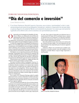 ·	 Con el lema “Indonesia, Día del Comercio e Inversión, nuevos tratos y oportunidades” se llevó a cabo
una presentación por parte de una delegación formada por ministros y empresarios de este país asiáti-
co quienes llegaron a la ciudad de México con la intención de presentar los avances que esta nación ha
registrado en los últimos años a nivel económico y las oportunidades para invertir.
O
“Día del comercio e inversión”
rganizado por la Embajada de la República de Indo-
nesia en México, en colaboración con la Oficina de
representación del Banco Central de Indonesia en
Nueva York, el foro reunió a funcionarios del gobier-
no, empresarios, inversionistas y comerciantes de Indonesia y
México para explorar las oportunidades de negocio e inversión.
La sesión fue inaugurada por el Embajador de Indonesia en
México, el Sr. Yusra Kahn quién invitó a escuchar con atención
a los ponentes con la finalidad de tener una imagen actualizada
sobre la dinámica de la economía, el posicionamiento de la
misma y las grandes oportunidades de inversiones que Indone-
sia ofrece para los inversionistas interesados en este mercado.
Participaron con sus respectivas ponencias el Dr. Himawan
Hariyoga, Vicepresidente para la Promoción de Indonesia del
ConsejoCoordinadorparaInversionesenIndonesiaseguidopor
Ari Satra, Director del Desarrollo de mercados e información
de exportaciones del Ministerio para el Comercio de Indonesia.
Posteriormente tomó la palabra Dr. Sugeng, del Banco de
Indonesia (oficina representativa en Nueva York).
Por parte de México habló el Embajador Francisco N.
González Díaz, Director General de ProMéxico, quién subrayó
la dinámica relación económica y de comercio que nuestros
países mantienen y el papel clave que ambos desempeñan en
sus respectivas zonas geográficas. Afirmó que para México
Indonesia es un país conocido como atractivo destino turístico
pero que últimamente como socio comercial y de inversión,
Indonesia representa sin duda un destino digno de analizar y
tomar en consideración.
Por su parte, el Dr. Himawan Hariyoga explicó la amplia
gama de servicios y sectores industriales en donde existe gran
potencial para las inversiones extranjeras, los incentivos que
los gobiernos locales regionales ofrecen y la tasa de crecimiento
que estas regiones registran.
Con un crecimiento promedio de 5,2% en la última década,
Indonesia es la economía más grande del sureste asiático, con
una población de 252 millones de habitantes ( el cuarto país
más poblado del mundo), de los cuales 150 millones cuentan
con un ingreso medio, y representan un potencial de consu-
mo muy importante. Recalcó que los sectores más atractivos
para la inversión son los energético, minero, gas y exportación
COMERCIO EXTERIOR
Carmen Mihalascu de Otero
FORO DE NEGOCIOS INDONESIA
de crudo. Para el plan de desarrollo que Indonesia tiene en
marcha desde 2015 hasta 2019 la principal meta es mejorar
su infraestructura, los transportes y en especial el marítimo.
Señaló que precisamente es los proyectos de infraestructura
existe una gran oportunidad de invertir.
Para este periodo de cinco años el reto es la construcción
de 14 puertos de gran calado, y con esto Indonesia será una
puerta marítima muy importante para el comercio regional e
internacional.
Indonesia y México son economías que se podrían com-
plementar en muchos sectores como por ejemplo en el de
autopartes en donde México ocupa un lugar importante a
nivel mundial.
Excmo. Sr. Yusra Kahn, Embajador de Indonesia.
33
MUNDOINTERNACIONAL
 