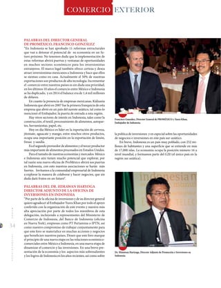 34
MUNDOINTERNACIONAL COMERCIO EXTERIOR
Dr. Himawan Hariyoga, Director Adjunto de Promoción e Inversiones en
Indonesia.
PALABRAS DEL DIRECTOR GENERAL
DE PROMÉXICO, FRANCISCO GONZÁLEZ
“En Indonesia se han aprobado 11 reformas estructurales
que van a detonar el potencial de su economía en un fu-
turo próximo. No tenemos duda que la implementación de
estas reformas abrirá puertas y ventanas de oportunidades
en muchos sectores económicos para los inversionistas
extranjeros. El marco legal también ofrece certeza y desea
atraer inversionistas mexicanos a Indonesia y hace que ellos
se sientan como en casa. Actualmente el 50% de nuestras
exportaciones son productos de alta tecnología. Incrementar
el comercio entre nuestros países es sin duda una prioridad,
en los últimos 10 años el comercio entre México e Indonesia
se ha duplicado, y en 2014 el balance era de 1,4 mil millones
de dólares.
En cuanto la presencia de empresas mexicanas, Kidzania
Indonesia que abrió en 2007 fue la primera franquicia de esta
empresa que abrió en un país del sureste asiático, tal como lo
mencionó el Embajador, la puerta de entrada a esta región.
Hay otros sectores de interés en Indonesia, tales como la
construcción, el textil, procesamiento de alimentos, autopar-
tes, herramientas, papel, etc.
Hoy en día México es líder en la exportación de cerveza,
jitomate, aguacate y mango, entre muchos otros productos,
ocupa una importante posición en la exportación de limón,
fresas y sandía.
Es el segundo proveedor de alimentos y el tercer productor
más importante de alimentos procesados en Estados Unidos.
Para el tamaño de nuestras economías y mercados México
e Indonesia aún tienen mucho potencial que explorar, por
tal razón una nueva oficina de ProMéxico abrirá sus puertas
en Indonesia, con esto nuestras asociaciones se harán más
fuertes. Invitamos a la comunidad empresarial de Indonesia
a explorar la manera de colaborar y hacer negocios, que sin
duda dará frutos en un futuro“.
PALABRAS DEL DR. HIMAWAN HARYOGA
DIRECTOR ADJUNTO DE LA OFICINA DE
INVERSIONES EN INDONESIA
“Por parte de la oficina de inversiones y de su director general
quiero agradecer al Embajador Yusra Khan por todo el apoyo
conferido con la organización de este evento y nuestra más
alta apreciación por parte de todos los miembros de esta
delegación, incluyendo a representantes del Ministerio de
Comercio de Indonesia, del Banco de Indonesia (oficina
en Nueva York), empresas como PT Pertamina o IPTN, así
como nuestro compromiso de trabajar conjuntamente para
que este foro se materialice en muchas acciones y negocios
que beneficien nuestros países. Deseo que este foro marque
el principio de una nueva etapa en las relaciones económico-
comerciales entre México e Indonesia, en una nueva etapa de
dinamizar el comercio y las inversiones. En una breve pre-
sentación de la economía y los aspectos más sobresalientes
y los logros de Indonesia en los años recientes, así como sobre
la política de inversiones y en especial sobre las oportunidades
de negocios e inversiones en este país sur-asiático.
En breve, Indonesia es un país muy poblado, con 252 mi-
llones de habitantes y una superficie que se extiende en más
de 17,000 islas. La economía ocupa la posición número 16 a
nivel mundial, y formamos parte del G20 (el único país en la
región sur asiática).
Francisco González, Director General de PROMÉXICO y Yusra Khan,
Embajador de Indonesia.
 