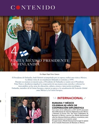 2
MUNDOINTERNACIONAL
C N T E N I D O
4
INTERNACIONAL
RUMANIA Y MÉXICO
CELEBRAN 80 AÑOS DE
COOPERACIÓN DIPLOMÁTICA
Con motivo de la celebración en 2015 del 80 aniversario
del establecimiento de relaciones diplomáticas entre México
y Rumania, la Excma. Dra. Ana Voicu, Embajadora de
Rumania en México, conversó con Mundo Internacional
sobre las relaciones históricas, políticas y económicas, entre
nuestras naciones en el contexto actual.
De igual manera Mundo Internacional recogió la opinión
de los Cónsules Honorarios de Rumania en México.
14
Por Miguel Ángel Otero Tamayo
El Presidente de Finlandia, Sauli Niinistö acompañado por su esposa, realizó una visita a México.
La última visita de un mandatario finlandés se remonta a 1999.
Durante su estancia en nuestro país, el Presidente de Finlandia se reunió con el Presidente
Peña Nieto y decidieron impulsar la cooperación de una manera más estrecha y reforzar los
intercambios en las áreas de educación, cultura, ciencia e innovación tecnológica.
Finlandia, miembro de la Unión Europea, expresó su apoyo a la actualización del Acuerdo Global
entre México y la Unión Europea.
VISITA MÉXICO PRESIDENTE
DE FINLANDIA
 