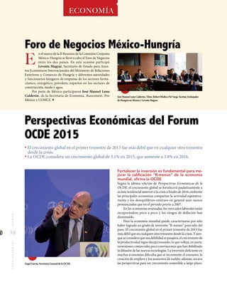 38
MUNDOINTERNACIONAL
José Manuel Luna Calderón, Tibor, Róbert Bödöca Pal Varga Koritar, Embajador
de Hungría en México y Levente Magyar.
Ángel Gurría, Secretario General de la OCDE.
Foro de Negocios México-Hungría
ECONOMÍA
Fortalecer la inversión es fundamental para me-
jorar la calificación "B-menos" de la economía
mundial, afirma la OCDE
Según la última edición de Perspectivas Económicas de la
OCDE, el crecimiento global se fortalecerá paulatinamente a
su tasa tendencial anterior a la crisis a finales de 2016 conforme
las principales economías compartan la actividad equitativa-
mente y los desequilibrios externos en general sean menos
pronunciados que en el periodo previo a 2007.
En las economías avanzadas, los mercados laborales están
recuperándose poco a poco y los riesgos de deflación han
disminuido.
Pero la economía mundial puede caracterizarse por sólo
haber logrado un grado de inversión “B-menos” para salir del
paso. El crecimiento global en el primer trimestre de 2015 fue
más débil que en cualquier otro trimestre desde la crisis. Y aun-
que se considera que esa debilidad es pasajera, el crecimiento de
la productividad sigue decepcionando; lo que refleja, en parte,
inversiones comerciales poco convincentes que han debilitado
la difusión de las nuevas tecnologías. La inversión deficiente en
muchas economías dificulta que se incremente el consumo, la
creación de empleos y los aumentos de sueldo; además, socava
las perspectivas para un crecimiento sostenible a largo plazo.
E
n el marco de la II Reunión de la Comisión Conjunta
México-Hungría se llevó a cabo el Foro de Negocios
entre los dos países. En esta ocasión participó
Levente Magyar, Secretario de Estado para Asun-
tos Económicos Internacionales del Ministerio de Relaciones
Exteriores y Comercio de Hungría y diferentes autoridades
y funcionarios húngaros de empresas de los sectores farma-
céutico, energético, petrolero, expertos en los sectores de
construcción, moda y agua.
Por parte de México participaron José Manuel Luna
Calderón, de la Secretaría de Economía, Bancomext, Pro
México y COMCE.
• El crecimiento global en el primer trimestre de 2015 fue más débil que en cualquier otro trimestre
desde la crisis.
• La OCDE considera un crecimiento global de 3.1% en 2015, que aumente a 3.8% en 2016.
Perspectivas Económicas del Forum
OCDE 2015
 