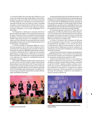 39
MUNDOINTERNACIONAL
“La economía global está proyectada para fortalecerse, pero
el ritmo de recuperación sigue siendo débil y las inversiones
todavía tienen que tomar vuelo”, dijo el Secretario General de
la OCDE, Angel Gurría. “No detonar un crecimiento fuerte y
sostenible ha tenido costos muy reales en cuanto a la pérdida
de empleos, el estancamiento de los niveles de vida en las eco-
nomías avanzadas, un desarrollo menos vigoroso en algunas
economías emergentes y una creciente desigualdad casi en
todos lados.”
En Perspectivas se señala que es necesario aumentar el
gasto de capital para impulsar a las economías hacia una senda
de mayor crecimiento. Para los encargados de la formulación
de políticas, convertir las inversiones en crecimiento sostenible
también exige prestar atención a los trabajadores con bajos
salarios, así como enfrentar las consecuencias de una creciente
desigualdad en la educación, un factor fundamental que socava
el crecimiento a más largo plazo.
La OCDE considera un crecimiento global de 3.1% en
2015, que aumente a 3.8% en 2016. Esto es inferior al 3.6% y
al 3.9% previstos en las Perspectivas de noviembre de 2014; en
buena parte causado por la debilidad inesperada que se observó
en el primer trimestre de 2015. Se espera que el crecimiento
global repunte a lo largo de 2015 y 2016 gracias a los precios
bajos del petróleo, la flexibilización monetaria generalizada y
a una reducción en la carga de la consolidación fiscal en las
principales economías.
El crecimiento del PIB de Estados Unidos se prevé que sea
de 2.0% en 2015, y de 2.8% en 2016; un ajuste a la baja a partir
del pronóstico de noviembre de 2014, de 3.1% para este año y de
3.0% para 2016. Aunque un dólar más fuerte y las condiciones
climatológicas adversas influyeron en el crecimiento a principio
de 2015, el desempleo sigue disminuyendo. Una política mo-
netaria de apoyo y los precios del petróleo más bajos deberían
seguir estimulando la demanda.
François Hollande, Presidente de Francia durante la Reunión Ministerial en Paris,
Francia de la OCDE.Participantes en el Forum 2015 OCDE
Seesperaquelaproducciónenlazonadeleuroaumente1.4%
esteañoy2.1%en2016;másdeloprevistoenlaediciónanteriorde
lasPerspectivas,cuandolaproyeccionesfueronde1.1%para2015,
y de 1.7% para 2016. La flexibilización monetaria más audaz de
lo previsto por parte del Banco Central Europeo (BCE) ha estado
acompañada por una depreciación considerable del euro, lo que
debería reforzar el efecto positivo de la demanda de una pausa en
la consolidación fiscal y la caída de los precios del petróleo.
El crecimiento japonés se prevé en 0.7% para 2015 (en
comparación con 0.8% en la edición anterior de las Perspecti-
vas), y de 1.4% para 2016 (1.0% previamente). Entre los factores
que impulsan la recuperación están los precios más bajos del
petróleo, las exportaciones más fuertes que reflejan un yen más
débil y los incrementos en sueldos reales.
En China, el pronóstico del crecimiento del PIB para
2015 se ha ajustado a la baja a 6.8%, de 7.1% en la edición de
las Perspectivas de noviembre; y a 6.7%, de 6.9% para 2016.
La desaceleración refleja la reestructuración en marcha de
la economía china a medida que los servicios sustituyen a la
manufactura y las inversiones inmobiliarias como el principal
motor del crecimiento.
Se espera que el crecimiento en la India se mantenga fuerte
y estable durante 2015 (en 7.3%) y en 2016 (7.4%). Se prevé que
la recesión tanto en Rusia como en Brasil sea reemplazada por
un crecimiento insuficiente pero positivo en 2016.
“Pasar de una calificación ‘B-menos’ a una calificación
‘A’ significa impulsar las inversiones para crear empleos y
estimular el consumo”, señaló Catherine Mann, economista
en jefe de la OCDE. “Significa establecer políticas estruc-
turales para aumentar la productividad y estimular merca-
dos competitivos como parte de un paquete que combine
políticas monetarias y fiscales que generen un crecimiento
adecuado de la demanda y reduzcan la incertidumbre en
materia de políticas públicas.
 
