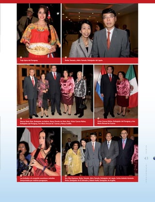 43
MUNDOINTERNACIONAL
Traje típico del Paraguay.
Los invitados a la recepción escucharon melodías
interpretadas por músicos paraguayos.
Víctor Cuevas Núñez, Embajador del Paraguay y Ana
María Decoud de Cuevas.
Shoko Yamada y Akira Yamada, Embajador del Japón.
Dra. Elsa Espinosa, Shoko Yamada, Akira Yamada, Embajador del Japón, Carlos Antonio Ascencio
Girón, Embajador de El Salvador y Rabah Hadid, Embajador de Argelia.
Marcos Dimic Ruiz, Embajador de Bolivia, Nancy Peredo de Dimic Ruiz, Víctor Cuevas Núñez,
Embajador del Paraguay, Ana María Decoud de Cuevas y Nancy Castillo.
 