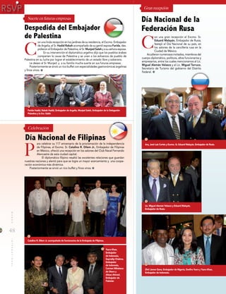 48
MUNDOINTERNACIONAL
on una linda recepción en los jardines de su residencia, el Excmo. Embajador
de Argelia, el Sr. Hadid Rabah acompañado de su gentil esposa Farida, des-
pidieron al Embajador de Palestina, el Sr. Munjed Saleh y a su señora esposa.
En su intervención el diplomático argelino dijo que los pueblos árabes
comparten la causa de Palestina y se unen a los esfuerzos de pueblo de
Palestina en su lucha por lograr el establecimiento de un estado libre y soberano.
Le deseo al Sr. Munjed y a su familia mucha suerte en sus futuras empresas .
Posteriormente se sirvió un rico buffet con especialidades gastronómicas argelinas
y finos vinos.
on una gran recepción el Excmo. Sr.
Eduard Malayán, Embajador de Rusia,
festejó el Día Nacional de su país, en
los salones de la cancillería rusa en la
Ciudad de México.
Acudieron numerosos invitados, miembros del
cuerpo diplomático, políticos, altos funcionarios y
empresarios, entre los cuales mencionamos al Lic.
Miguel Alemán Velasco y al Lic. Miguel Torruco,
Secretario de Turismo del gobierno del Distrito
Federal.
Celebración
Gran recepción
C
P
C
ara celebrar su 117 aniversario de la proclamación de la independencia
de Filipinas, el Excmo. Sr. Catalino R. Dilem Jr., Embajador de Filipinas
en México, ofreció una recepción en los salones del Club Naval Fernando
Alencastre de esta ciudad capital.
El diplomático filipino resaltó las excelentes relaciones que guardan
nuestras naciones y alentó para que se logre un mayor acercamiento y una coope-
ración económica más dinámica.
Posteriormente se sirvió un rico buffet y finos vinos.
Despedida del Embajador
de Palestina
Día Nacional de Filipinas
Día Nacional de la
Federación Rusa
Suerte en futuras empresas
Arq. José Luis Cortés y Excmo. Sr. Eduard Malayán, Embajador de Rusia.
Lic. Miguel Alemán Velasco y Eduard Malayán,
Embajador de Rusia.
Zhiri James Gana, Embajador de Nigeria, Desfira Yusra y Yusra Khan,
Embajador de Indonesia.
Farida Hadid, Rabah Hadid, Embajador de Argelia, Munjed Saleh, Embajador de la Delegación
Palestina y la Sra. Saleh.
Catalino R. Dilem Jr. acompañado de funcionarios de la Embajada de Filipinas.
Yusra Khan,
Embajador
de Indonesia,
Supradip Chakma,
Embajador
de Indonesia,
Carmen Mihalascu
de Otero y
Aitzaz Ahmed,
Embajador de
Pakistán
 
