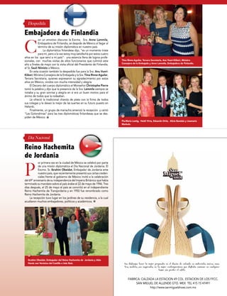 Tiina Rinne-Aguilar, Tercera Secretaria, Anu Vuori-Kiikeri, Ministra
Consejera de la Embajada y Anne Lammila, Embajadora de Finlandia.
Pia-María Lustig, Heidi Virta, Eduardo Ortiz, Alicia Bandala y Lisamaria
Markula.
Ibrahim Obeidat, Embajador del Reino Hachemita de Jordania y Abla
Harsis con Verónica del Castillo e Inés Ruiz.
on un emotivo discurso la Excma. Sra. Anne Lammila,
Embajadora de Finlandia, se despide de México al llegar al
término de su misión diplomática en nuestro país.
La diplomática finlandesa dijo, “es un momento triste
para mí, pero a la vez estoy muy satisfecha por estos cuatro
años en los que serví a mi país”- una estancia llena de logros profe-
sionales, con muchas visitas de altos funcionarios que culminó este
año a finales de mayo con la visita oficial del Presidente de Finlandia,
el Sr, Sauli Niinisto a México.
En esta ocasión también la despedida fue para la Sra. Anu Vuori-
Kiikeri, Ministra Consejera de la Embajada y la Sra. Tiina Rinne-Aguilar,
Tercera Secretaria, quienes expresaron su agradecimiento por estos
años en México, vividos con mucha intensidad y alegría.
El Decano del cuerpo diplomático el Monseñor Christophe Pierre
tomó la palabra y dijo que la presencia de la Sra. Lammila siempre se
notaba y su gran sonrisa y alegría en si era un buen motivo para el
ánimo de todos que la rodeaban.
Le ofreció la tradicional charola de plata con la firma de todos
sus colegas y le deseó la mejor de las suertes en su futuro puesto en
Helsinki.
Finalmente, un grupo de mariachis amenizó la recepción y cantó
“Las Golondrinas” para las tres diplomáticas finlandesas que se des-
piden de México.
or primera vez en la ciudad de México se celebró por parte
de una misión diplomática el Día Nacional de Jordania. El
Excmo. Sr. Ibrahim Obeidat, Embajador de Jordania ante
nuestro país, que recientemente presentó sus cartas creden-
ciales frente al gobierno de México invitó a la celebración
del 69° aniversario de su independencia del Imperio Británico que había
terminado su mandato sobre el país árabe el 22 de mayo de 1946. Tres
días después, el 25 de mayo el país se convirtió en el independiente
Reino Hachemita de Transjordania y en 1950 fue renombrado como
Reino Hachemita de Jordania.
La recepción tuvo lugar en los jardines de su residencia, a la cual
acudieron muchos embajadores, políticos y académicos.
C
P
Embajadora de Finlandia
Reino Hachemita
de Jordania
Despedida
Día Nacional
RELOX 27 • CANAL 34
www.sanmiguelshoes.com.mxCentro, San Miguel de Allende
Nos distingue tener la mejor propuesta en el diseño de calzado en materiales únicos, nues-
tros modelos son inspirados en la mujer contemporánea que disfruta caminar en cualquier
lugar sin perder el estilo.
FABRICA: CALZADA LA ESTACION 49 COL. ESTACION DE LOS FFCC.
SAN MIGUEL DE ALLENDE GTO. MEX TEL 415 15 47491
http://www.sanmiguelshoes.com.mx
 