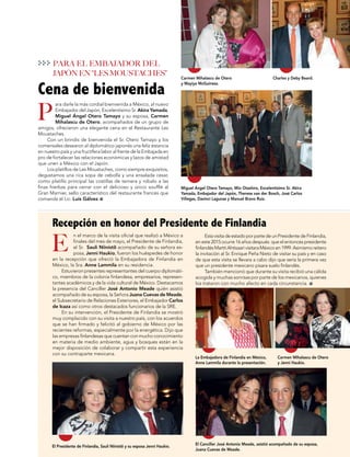La Embajadora de Finlandia en México,
Anne Lammila durante la presentación.
Carmen MIhalascu de Otero
y Jenni Haukio.
Miguel Ángel Otero Tamayo, Mio Otashiro, Excelentísimo Sr. Akira
Yamada, Embajador del Japón, Therese van der Bosch, José Carlos
Villegas, Davinci Lagunas y Manuel Bravo Ruiz.
El Presidente de Finlandia, Sauli Niinistö y su esposa Jenni Haukio.
El Canciller José Antonio Meade, asistió acompañado de su esposa,
Juana Cuevas de Meade.
Carmen Mihalascu de Otero
y Mayiya McGuiness.
Charles y Deby Beard.
P
E
Cena de bienvenida
Recepción en honor del Presidente de Finlandia
PARA EL EMBAJADOR DEL
JAPÓN EN “LES MOUSTACHES”
ara darle la más cordial bienvenida a México, al nuevo
Embajador del Japón, Excelentísimo Sr. Akira Yamada,
Miguel Ángel Otero Tamayo y su esposa, Carmen
Mihalascu de Otero, acompañados de un grupo de
amigos, ofrecieron una elegante cena en el Restaurante Les
Moustaches.
Con un brindis de bienvenida el Sr. Otero Tamayo y los
comensales desearon al diplomático japonés una feliz estancia
en nuestro país y una fructífera labor al frente de la Embajada en
pro de fortalecer las relaciones económicas y lazos de amistad
que unen a México con el Japón.
Los platillos de Les Moustaches, como siempre exquisitos,
degustamos una rica sopa de cebolla y una ensalada cesar,
como platillo principal las costillas de ternera y robalo a las
finas hierbas para cerrar con el delicioso y único soufflé al
Gran Marnier, sello característico del restaurante francés que
comanda el Lic. Luis Gálvez.
EstavisitadeestadoporpartedeunPresidentedeFinlandia,
en este 2015 ocurre 16 años después que el entonces presidente
finlandésMarttiAhtisaarivisitaraMéxicoen1999.Asimismoreitero
la invitación al Sr. Enrique Peña Nieto de visitar su país y en caso
de que esta visita se llevara a cabo dijo que sería la primera vez
que un presidente mexicano pisara suelo finlandés.
También mencionó que durante su visita recibió una cálida
acogida y muchas sonrisas por parte de los mexicanos, quienes
los trataron con mucho afecto en cada circunstancia.
n el marco de la visita oficial que realizó a México a
finales del mes de mayo, el Presidente de Finlandia,
el Sr. Sauli Niinistö acompañado de su señora es-
posa, Jenni Haukio, fueron los huéspedes de honor
en la recepción que ofreció la Embajadora de Finlandia en
México, la Sra. Anne Lammila en su residencia.
Estuvieron presentes representantes del cuerpo diplomáti-
co, miembros de la colonia finlandesa, empresarios, represen-
tantes académicos y de la vida cultural de México. Destacamos
la presencia del Canciller José Antonio Meade quién asistió
acompañado de su esposa, la Señora Juana Cuevas de Meade,
el Subsecretario de Relaciones Exteriores, el Embajador Carlos
de Icaza así como otros destacados funcionarios de la SRE.
En su intervención, el Presidente de Finlandia se mostró
muy complacido con su visita a nuestro país, con los acuerdos
que se han firmado y felicitó al gobierno de México por las
recientes reformas, especialmente por la energética. Dijo que
las empresas finlandesas que cuentan con mucho conocimiento
en materia de medio ambiente, agua y bosques están en la
mejor disposición de colaborar y compartir esta experiencia
con su contraparte mexicana.
 