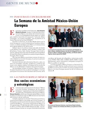 54
MUNDOINTERNACIONAL
La ceremonia de inauguración contó con la presencia del Embajador de
Italia en México, Alessandro Busacca; del Jefe de la Delegación de la Unión
Europea en México, Embajador Andrew Standley; y de Ricardo Calderón
Figueroa, director general del CENART.
El secretario de Relaciones Exteriores, José Antonio Meade Kuribreña,
inauguró la Semana de la Amistad entre México y los países de la Unión
Europea.
E
E
INAUGURA EL CANCILLER MEADE
LA UNIÓN EUROPEA Y MÉXICO
GENTE DE MUND
cancillería, del Senado de la República, instituciones acadé-
micas (ITESM, ITAM, CIDE, COMEXI, BUAP, UNAM, Colegio
Mexiquense), sector empresarial, embajadas europeas en
México y público en general.
La Unión Europea y México firmaron su Asociación Es-
tratégica en 2009. Además, la UE es el tercer socio comercial
de México en el mundo. En 2014, el comercio bilateral entre
México y la Unión Europea alcanzó los 64 mil millones de
dólares.
l secretario de Relaciones Exteriores, José Antonio
Meade Kuribreña, inauguró la Semana de la Amis-
tad entre México y los países de la Unión Europea,
y junto con Embajadores de esa región en nuestro
país, realizó un recorrido en la exposición “Leonardo, Rafael,
Caravaggio: una muestra imposible”, que se presenta en el
Centro Nacional de las Artes (CENART).
Durante la ceremonia, el canciller Meade afirmó que la
Unión Europea es un actor fundamental en la política interna-
cional y un aliado estratégico para México en diversos temas
de la agenda global en los últimos años.
Destacó que en los últimos meses siete jefes de Estado
o de gobierno han realizado visitas oficiales a nuestro país
(Dinamarca, Francia, Italia, Irlanda, Portugal, Reino Unido y
Suecia), además de las tres visitas de Estado que el presidente
Enrique Peña Nieto ha realizado por países europeos (España,
Portugal y Reino Unido).
Dijo que para México es prioritario renovar el marco ju-
rídico bilateral con la Unión Europea, el cual se encuentra en
proceso de actualización.
Durante la Semana de la Amistad se llevarán a cabo una
serie de actividades culturales, académicas y políticas que
tienen como objetivo celebrar la fortaleza de los vínculos de
México con los 28 Estados miembros de la Unión Europea.
Las actividades incluyen el Coloquio “México y la Unión
Europea: Actualización de una relación estratégica”, en el que
participarán funcionarios de la Secretaría de Economía, de la
n el marco de su participación en el coloquio “México
y la Unión Europea: actualización de una relación
estratégica” organizado por la Secretaría de Relacio-
nes Exteriores, la Embajadora de Francia en México,
Maryse Bossière, señaló que el acuerdo global México-Unión
Europea, el cual entró en vigor en 2000, favoreció el crecimiento
del comercio y de las inversiones.
Invitada a participar en el panel “Panorama económico y
comercial entre México y los países de la Unión Europea”, la
Embajadora recordó que la Unión Europea es el décimo socio
comercial de México, y el primer inversionista en México. La
UE representaba 21% del total de la IED entrante en México
en 2012 y un 47% en 2014 (10 600 millones de USD). “Las em-
presas europeas invierten en una gran diversidad de sectores
La Semana de la Amistad México-Unión
Europea
Dos socios económicos
y estratégicos
 