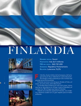 4
MUNDOINTERNACIONAL
FINLANDIA
F
inlandia, el país nórdico de los bosques y de los la-
gos es hoy en día un referente en cuanto educación,
tecnología y medio ambiente por solo nombrar tres
grandes temas de actualidad.
Finlandia reconoce como lenguas oficiales el finés y el
sueco, así como otras, entre ellos el sami.
Su bandera lleva el blanco( el color de la nieve, misma
que hay en abundancia en el largo invierno finlandés) y el
azul (por los 180 mil lagos que hay en Finlandia).
Helsinki es la vibrante capital de Finlandia, una moder-
na y dinámica ciudad con un gran respeto para el medio
ambiente.
Nombre oficial: Suomi
Habitantes: más de 5 millones
PIB per cápita : $42,732 USD
Gobierno: República Parlamentaria
Religión: Luteranos 76,5%
4
MUNDOINTERNACIONAL
 