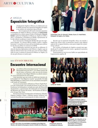 58
MUNDOINTERNACIONAL
ara celebrar el Encuentro Internacional “Convivencia y
Hermandad Universal 2015”, en la última semana del
mes de mayo, se llevaron a cabo una serie de eventos
culturales en San Miguel Allende en su edición número
16, con la participación de varios países.
Cabe mencionar que este evento se celebró por iniciativa de
la Sociedad Civil “San Miguel en marcha” que preside el Sr. Luis
Ferro de la Sota, en colaboración con las autoridades municipales
y del estado de Guanajuato.
Con un acto protocolario celebrado en el Teatro Ángela Peral-
ta se dio la bienvenida a los invitados de honor, en este caso, Sus
Excelencias los Embajadores invitados por parte del Honorable
Ayuntamiento y representantes del Gobernador de Guanajuato,
del Ministerio de Turismo del estado y del Presidente de México,
el Sr. Enrique Peña Nieto.
Estuvieron presentes los Embajadores de Indonesia, Tailandia,
Filipinas, Jordania, Chipre y Palestina quienes recibieron una
mención honorífica por su participación en dicho evento.
Encuentro Internacional
P
EN SAN MIGUEL
Luis Ferro de la Sota y las autoridades municipales de San Miguel de
Allende y del estado de Guanajuato, durante el desfile de las Naciones.
La foto de “Familia”.
El Embajador de la República de las
Filipinas recibió un reconocimiento
por su participación en el Encuentro
Internacional “Convivencia y
Hermandad Universal 2015”.
Presentación cultural de
la embajada de Indonesia.
El Embajador de Indonesia recibió un
reconocimiento por parte del presidente
de la Sociedad Civil “San Miguel en
marcha”, Luis Ferro de la Sota.
ARTE CULTURAY
ARGELIA
L
Farida Rabah, Emb. Dr. Eduardo E. Roldán, Excmo. Sr. Hadid Rabah,
Embajador de Argelia y Sra. Roldán.
a Embajada de Argelia en México, en colaboración con
la ASEM, presentó una exposición fotográfica de Argelia
y una muestra de vestimentas típicas del país.
En la inauguración del evento estuvieron presentes
el Embajador de Argelia en México, el Excmo. Sr. Hadid Rabah
acompañado de su señora esposa Farida, el Embajador Eduardo
Roldán (quién fue Embajador de México en Argelia de 2006 a
2012 y actualmente es Presidente de ASEM), representantes de
la vida cultural, académica y social mexicana.
En su intervención el Embajador Roldán dijo que esta expo-
sición llamada “La relación México-Argelia: rumbo a amplios
horizontes” se inscribe en el marco de las actividades para celebrar
los 60 años de celebrar la existencia de ASEM.
Dijo el diplomático mexicano que este año se celebrarán 51
años de relaciones diplomáticas entre México y Argelia y que sin
duda los últimos lustros han servido para crear las bases sólidas
sobre las que se sustenta la presencia de México en Argelia y la
de este país africano en nuestro país.
Exposición fotográfica
Recalcó que la exposición fotográfica ofrece una mirada a
Argelia que incluye tanto su patrimonio natural, como algunos
aspectos de su riqueza histórica, como parte integral de su patri-
monio cultural.
Por su parte, el Embajador de Argelia se mostró muy agra-
decido por la realización de este evento y agradeció la presencia
de todos los invitados.
Posteriormente se sirvió un rico buffet con especialidades de
la gastronomía argelina.
 