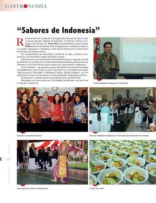 60
MUNDOINTERNACIONALGASTRONOMIA
R
ecientemente en la sede de la Embajada de Indonesia se llevó a cabo
un evento llamado “Sabores de Indonesia”. El anfitrión, el Excmo. Em-
bajador de Indonesia, Sr. Yusra Kahn acompañado de su gentil esposa
Desfira abrieron las puertas de la embajada a sus invitados y los llevaron
a un paseo “Imaginario” a Indonesia a través de los sabores de la comida típica
de este país del sudeste asiático.
Con la presentación de cada platillo, a través de un video, se daba una ex-
plicación y se nombraba la región de donde provenía.
Cabe mencionar que la preparación de los platillos estuvo a cargo de una chef
de Indonesia, ( propietaria de un restaurante de especialidades gastronómicas de
Indonesia, en la colonia Roma) que se realizó con mucho esmero y dedicación.
Como resultado, una exquisita muestra de platillos incluyendo las entradas
Tempe Mendoon y Taco Tempe, la sopa “Soto Ayam” y como platillos principlaes
“Nasi Goreng con saté Ayam” y Rendang. El postre “Wingko y Bakpia” y el rico
café Kopiko cerraron con broche de oro esta espléndida muesta gastronómica.
Se presentaron también danzas típicas de Sumatra y de Kalimantán.
Felicidades y en hora buena para la Embajada de Indonesia por esta linda
y “sabrosa” iniciativa.
“Sabores de Indonesia”
Excmo. Embajador de Indonesia, Sr. Yusra Kahn.
Damas de la comunidad Indonesia.
Danzas típicas de Sumatra y de Kalimantán.
El Excmo. Embajador de Indonesia, Sr. Yusra Kahn, dio la bienvenida a los invitados.
La sopa “Soto Ayam”
 
