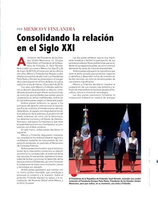 5
MUNDOINTERNACIONAL
A
Consolidando la relación
en el Siglo XXI
El Presidente de la Republica de Finlandia, Sauli Niinistö, extendió una cordial
invitación al Presidente Enrique Peña Nieto, Presidente de los Estados Unidos
Mexicanos, para que realice, en su momento, una visita a Finlandia.
MÉXICO Y FINLANDIA
invitación del Presidente de los Esta-
dos Unidos Mexicanos, Lic. Enrique
Peña Nieto, el Presidente de la Repú-
blica de Finlandia, Sr. Sauli Niinistö,
llevó a cabo una visita a México los días 25 y 26
de mayo de 2015.En el transcurso de los últimos
dos años, México y Finlandia han llevado a cabo
diversos encuentros de alto nivel. Los Presidentes
Peña Nieto y Niinistö se entrevistaron al margen
de su participación en el Foro de Boao, el cual se
realizó en la isla de Hainan, China (abril de 2013).
Con esta visita México y Finlandia reafirma-
ron su decisión de profundizar su relación, consi-
derando el potencial que ofrecen sus economías,
así como las oportunidades que existen para la
cooperación en temas multilaterales, ámbito en
el cual ambos países juegan un destacado papel.
Ambos países reiteraron su apoyo a los
principios del derecho internacional, la solución
pacífica de conflictos, el fortalecimiento del mul-
tilateralismo, el respeto a la integridad territorial,
la erradicación de la pobreza y la protección del
medio ambiente, así como con la democracia,
los derechos humanos y el Estado de Derecho.
Asimismo, subrayaron la importancia que tiene
la estabilidad económica y manifestaron su com-
promiso con el libre comercio.
En este marco, ambas partes decidieron lo
siguiente:
México y Finlandia dispusieron mantener
sus consultas en los ámbitos bilateral, regional y
multilateral mediante los instrumentos de coo-
peración existentes, en particular el Mecanismo
de Consultas Políticas.
Ambos países reconocieron que el actual vo-
lumen de su intercambio comercial y su relación
económica no corresponden al potencial de las
dos naciones. En ese sentido, expresaron la nece-
sidad de facilitar y promover el desarrollo de los
lazos económicos bilaterales, así como fomentar
la cooperación en áreas como innovación, ciencia
y tecnología, por ejemplo.
Ambas partes expresaron que cuentan con
un marco jurídico favorable, que contribuye a
promover el comercio y la inversión. Sobre el
particular, Finlandia expresó su apoyo a la ac-
tualización del Acuerdo Global entre México y
la Unión Europea.
Las dos partes señalaron que es muy impor-
tante fortalecer y facilitar la participación de sus
sectoresprivadosenferiasyexhibicionesquesece-
lebrenensusrespectivospaíses,asícomocontinuar
alentando las visitas de misiones empresariales.
Ambos países subrayaron la importancia que
tiene el sector privado para promover negocios
e identificar y desarrollar nichos de inversión en
las dos naciones, así como en terceros países, de
una manera más eficiente.
México y Finlandia decidieron impulsar la
cooperación de una manera más estrecha y re-
forzar los intercambios en las áreas de educación,
cultura, ciencia e innovación tecnológica.
Las dos partes resolvieron fortalecer la
cooperación bilateral en materia de energías
 