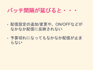 バッチ間隔が延びると・・・
• 配信設定の追加/変更や、ON/OFFなどが
なかなか配信に反映されない
• 予算切れになってもなかなか配信が止ま
らない
 