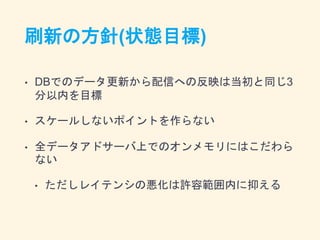 刷新の方針(状態目標)
• DBでのデータ更新から配信への反映は当初と同じ3
分以内を目標
• スケールしないポイントを作らない
• 全データアドサーバ上でのオンメモリにはこだわら
ない
• ただしレイテンシの悪化は許容範囲内に抑える
 