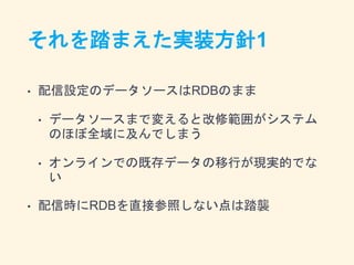 それを踏まえた実装方針1
• 配信設定のデータソースはRDBのまま
• データソースまで変えると改修範囲がシステム
のほぼ全域に及んでしまう
• オンラインでの既存データの移行が現実的でな
い
• 配信時にRDBを直接参照しない点は踏襲
 
